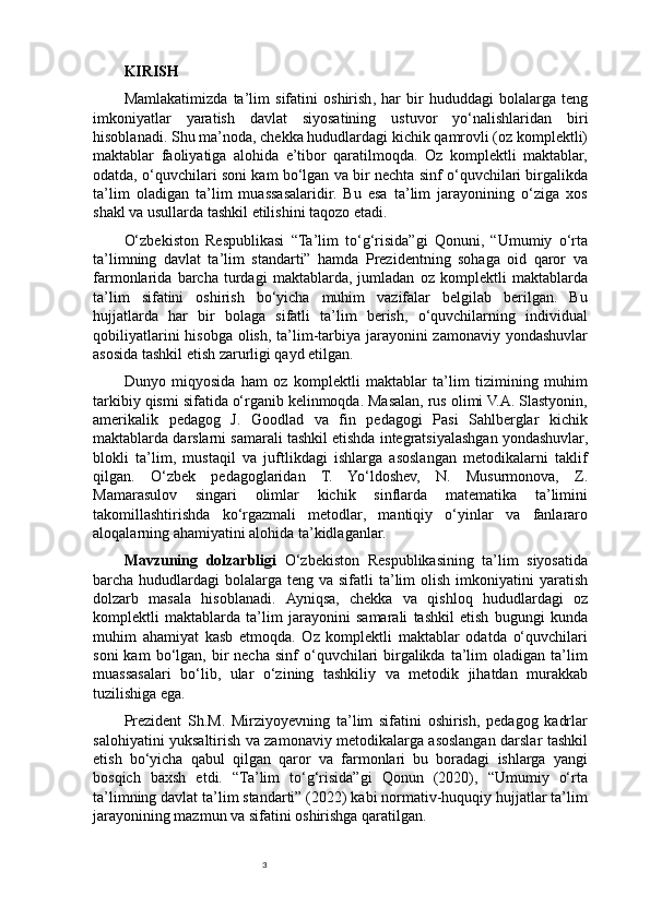 3KIRISH
Mamlakatimizda   ta ’ lim   sifatini   oshirish ,   har   bir   hududdagi   bolalarga   teng
imkoniyatlar   yaratish   davlat   siyosatining   ustuvor   yo ‘ nalishlaridan   biri
hisoblanadi .  Shu ma’noda, chekka hududlardagi kichik qamrovli (oz komplektli)
maktablar   faoliyatiga   alohida   e’tibor   qaratilmoqda.   Oz   komplektli   maktablar,
odatda, o‘quvchilari soni kam bo‘lgan va bir nechta sinf o‘quvchilari birgalikda
ta’lim   oladigan   ta’lim   muassasalaridir.   Bu   esa   ta’lim   jarayonining   o‘ziga   xos
shakl va usullarda tashkil etilishini taqozo etadi.
O‘zbekiston   Respublikasi   “Ta’lim   to‘g‘risida”gi   Qonuni,   “Umumiy   o‘rta
ta’limning   davlat   ta’lim   standarti”   hamda   Prezidentning   sohaga   oid   qaror   va
farmonlarida   barcha   turdagi   maktablarda,   jumladan   oz   komplektli   maktablarda
ta’lim   sifatini   oshirish   bo‘yicha   muhim   vazifalar   belgilab   berilgan.   Bu
hujjatlarda   har   bir   bolaga   sifatli   ta’lim   berish,   o‘quvchilarning   individual
qobiliyatlarini  hisobga olish, ta’lim-tarbiya jarayonini  zamonaviy yondashuvlar
asosida tashkil etish zarurligi qayd etilgan.
Dunyo   miqyosida   ham   oz   komplektli   maktablar   ta’lim   tizimining   muhim
tarkibiy qismi sifatida o‘rganib kelinmoqda. Masalan, rus olimi V.A. Slastyonin,
amerikalik   pedagog   J.   Goodlad   va   fin   pedagogi   Pasi   Sahlberglar   kichik
maktablarda darslarni samarali tashkil etishda integratsiyalashgan yondashuvlar,
blokli   ta’lim,   mustaqil   va   juftlikdagi   ishlarga   asoslangan   metodikalarni   taklif
qilgan.   O‘zbek   pedagoglaridan   T.   Yo‘ldoshev,   N.   Musurmonova,   Z.
Mamarasulov   singari   olimlar   kichik   sinflarda   matematika   ta’limini
takomillashtirishda   ko‘rgazmali   metodlar,   mantiqiy   o‘yinlar   va   fanlararo
aloqalarning ahamiyatini alohida ta’kidlaganlar.
Mavzuning   dolzarbligi   O‘zbekiston   Respublikasining   ta’lim   siyosatida
barcha hududlardagi   bolalarga  teng va  sifatli  ta’lim  olish  imkoniyatini  yaratish
dolzarb   masala   hisoblanadi.   Ayniqsa,   chekka   va   qishloq   hududlardagi   oz
komplektli   maktablarda   ta’lim   jarayonini   samarali   tashkil   etish   bugungi   kunda
muhim   ahamiyat   kasb   etmoqda.   Oz   komplektli   maktablar   odatda   o‘quvchilari
soni  kam  bo‘lgan,  bir  necha   sinf   o‘quvchilari  birgalikda  ta’lim   oladigan  ta’lim
muassasalari   bo‘lib,   ular   o‘zining   tashkiliy   va   metodik   jihatdan   murakkab
tuzilishiga ega.
Prezident   Sh.M.   Mirziyoyevning   ta’lim   sifatini   oshirish,   pedagog   kadrlar
salohiyatini yuksaltirish va zamonaviy metodikalarga asoslangan darslar tashkil
etish   bo‘yicha   qabul   qilgan   qaror   va   farmonlari   bu   boradagi   ishlarga   yangi
bosqich   baxsh   etdi.   “Ta’lim   to‘g‘risida”gi   Qonun   (2020),   “Umumiy   o‘rta
ta’limning davlat ta’lim standarti” (2022) kabi normativ-huquqiy hujjatlar ta’lim
jarayonining mazmun va sifatini oshirishga qaratilgan. 