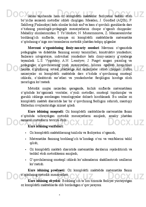 4Jahon   tajribasida   ham   oz   komplektli   maktablar   faoliyatini   tashkil   etish
bo‘yicha   samarali   metodlar   ishlab   chiqilgan.   Masalan,   J.   Goodlad   (AQSh),   P.
Sahlberg (Finlandiya) kabi olimlar kichik sinf va kam o‘quvchili guruhlarda dars
o‘tishning   psixologik-pedagogik   xususiyatlarini   chuqur   o‘rganib   chiqqanlar.
Mahalliy   olimlarimizdan   T.  Yo‘ldoshev,   N.   Musurmonova,   Z.   Mamarasulovlar
boshlang‘ich   sinflarda,   ayniqsa   oz   komplektli   maktablarda   matematika
o‘qitishning o‘ziga xos tomonlarini metodik jihatdan tadqiq qilganlar.
Mavzuni   o ‘ rganishning   ilmiy - nazariy   asoslari   Mavzuni   o‘rganishda
pedagogika   va   didaktika   fanining   asosiy   tamoyillari,   konstruktiv   yondashuv,
fanlararo   integratsiya,   individual   yondashuv   kabi   ilmiy-nazariy   g‘oyalarga
tayaniladi.   L.S.   Vygotskiy,   A.N.   Leontyev,   J.   Piaget   singari   psixolog   va
pedagoglar   o‘quvchilarning   yosh   xususiyatlari,   bilimni   egallash   bosqichlari
hamda   o‘qitishning   sotsial   jihatlariga   oid   nazariyalar   ishlab   chiqqan.   Ushbu
nazariyalar   oz   komplektli   maktabda   dars   o‘tishda   o‘quvchining   mustaqil
ishlashi,   o‘zlashtirish   sur’atlari   va   yondashuvlar   farqliligini   hisobga   olish
zarurligini ko‘rsatadi.
Metodik   nuqtai   nazardan   qaraganda,   kichik   sinflarda   matematikani
o‘qitishda   ko‘rgazmali   vositalar,   o‘yinli   metodlar,   mustaqil   topshiriqlar   va
guruhli   ishlarga   asoslangan   texnologiyalar   dolzarb   hisoblanadi.   Bu   usullar   oz
komplektli  maktab sharoitida har  bir  o‘quvchining faolligini  oshirish, mantiqiy
fikrlashni rivojlantirishga xizmat qiladi.
Kurs   ishining   maqsadi :   Oz   komplektli   maktablarda   matematika   fanini
o ‘ qitishda   uchraydigan   metodik   xususiyatlarni   aniqlash ,   amaliy   jihatdan
samarali   metodlarni   tavsiya   etish .
Kurs ishining vazifalari:
 Oz komplektli maktablarning tuzilishi va faoliyatini o‘rganish;
 Matematika   fanining   boshlang‘ich   ta’limdagi   o‘rni   va   vazifalarini   tahlil
qilish;
 Oz   komplektli   maktab   sharoitida   matematika   darslarini   rejalashtirish   va
tashkil etish metodikasini aniqlash;
 O‘quvchilarning   mustaqil   ishlash   ko‘nikmalarini   shakllantirish   usullarini
ko‘rsatish.
Kurs   ishining   predmeti:   Oz   komplektli   maktabda   matematika   fanini
o‘qitishning metodik xususiyatlari.
Kurs ishining obyekti:   Boshlang‘ich ta’lim tizimida faoliyat yuritayotgan
oz komplektli maktablarda olib boriladigan o‘quv jarayoni. 