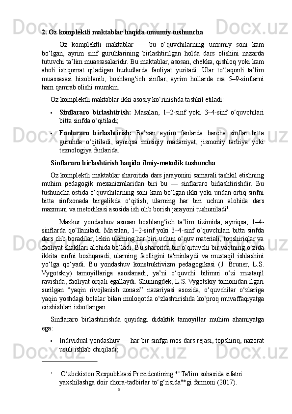 52. Oz komplektli maktablar haqida umumiy tushuncha
Oz   komplektli   maktablar   —   bu   o‘quvchilarning   umumiy   soni   kam
bo‘lgan,   ayrim   sinf   guruhlarining   birlashtirilgan   holda   dars   olishini   nazarda
tutuvchi ta’lim muassasalaridir. Bu maktablar, asosan, chekka, qishloq yoki kam
aholi   istiqomat   qiladigan   hududlarda   faoliyat   yuritadi.   Ular   to‘laqonli   ta’lim
muassasasi   hisoblanib,   boshlang‘ich   sinflar,   ayrim   hollarda   esa   5–9-sinflarni
ham qamrab olishi mumkin.
Oz komplektli maktablar ikki asosiy ko‘rinishda tashkil etiladi:
 Sinflararo   birlashtirish:   Masalan,   1–2-sinf   yoki   3–4-sinf   o‘quvchilari
bitta sinfda o‘qitiladi;
 Fanlararo   birlashtirish:   Ba’zan   ayrim   fanlarda   barcha   sinflar   bitta
guruhda   o‘qitiladi,   ayniqsa   musiqiy   madaniyat,   jismoniy   tarbiya   yoki
texnologiya fanlarida.
Sinflararo birlashtirish haqida ilmiy-metodik tushuncha
Oz komplektli maktablar sharoitida dars jarayonini samarali tashkil etishning
muhim   pedagogik   mexanizmlaridan   biri   bu   —   sinflararo   birlashtirishdir.   Bu
tushuncha ostida o‘quvchilarning soni kam bo‘lgan ikki yoki undan ortiq sinfni
bitta   sinfxonada   birgalikda   o‘qitish,   ularning   har   biri   uchun   alohida   dars
mazmuni va metodikasi asosida ish olib borish jarayoni tushuniladi 1
.
Mazkur   yondashuv   asosan   boshlang‘ich   ta’lim   tizimida,   ayniqsa,   1–4-
sinflarda  qo‘llaniladi. Masalan,  1–2-sinf  yoki   3–4-sinf   o‘quvchilari  bitta  sinfda
dars olib boradilar, lekin ularning har biri uchun o‘quv materiali, topshiriqlar va
faoliyat shakllari alohida bo‘ladi. Bu sharoitda bir o‘qituvchi bir vaqtning o‘zida
ikkita   sinfni   boshqaradi,   ularning   faolligini   ta'minlaydi   va   mustaqil   ishlashini
yo‘lga   qo‘yadi.   Bu   yondashuv   konstruktivizm   pedagogikasi   (J.   Bruner,   L.S.
Vygotskiy)   tamoyillariga   asoslanadi,   ya’ni   o‘quvchi   bilimni   o‘zi   mustaqil
ravishda, faoliyat orqali egallaydi. Shuningdek, L.S. Vygotskiy tomonidan ilgari
surilgan   “yaqin   rivojlanish   zonasi”   nazariyasi   asosida,   o‘quvchilar   o‘zlariga
yaqin yoshdagi bolalar bilan muloqotda o‘zlashtirishda ko‘proq muvaffaqiyatga
erishishlari isbotlangan.
Sinflararo   birlashtirishda   quyidagi   didaktik   tamoyillar   muhim   ahamiyatga
ega:
 Individual yondashuv — har bir sinfga mos dars rejasi, topshiriq, nazorat
usuli ishlab chiqiladi;
1
  O‘zbekiston Respublikasi Prezidentining *"Ta'lim sohasida sifatni 
yaxshilashga doir chora-tadbirlar to‘g‘risida"*gi farmoni (2017). 