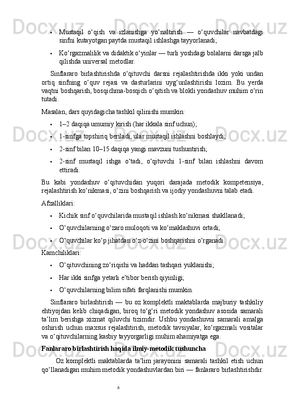 6 Mustaqil   o‘qish   va   izlanishga   yo‘naltirish   —   o‘quvchilar   navbatdagi
sinfni kutayotgan paytda mustaqil ishlashga tayyorlanadi;
 Ko‘rgazmalilik va didaktik o‘yinlar — turli yoshdagi bolalarni darsga jalb
qilishda universal metodlar.
Sinflararo   birlashtirishda   o‘qituvchi   darsni   rejalashtirishda   ikki   yoki   undan
ortiq   sinfning   o‘quv   rejasi   va   dasturlarini   uyg‘unlashtirishi   lozim.   Bu   yerda
vaqtni boshqarish, bosqichma-bosqich o‘qitish va blokli yondashuv muhim o‘rin
tutadi.
Masalan, dars quyidagicha tashkil qilinishi mumkin:
 1–2 daqiqa umumiy kirish (har ikkala sinf uchun);
 1-sinfga topshiriq beriladi, ular mustaqil ishlashni boshlaydi;
 2-sinf bilan 10–15 daqiqa yangi mavzuni tushuntirish;
 2-sinf   mustaqil   ishga   o‘tadi,   o‘qituvchi   1-sinf   bilan   ishlashni   davom
ettiradi.
Bu   kabi   yondashuv   o‘qituvchidan   yuqori   darajada   metodik   kompetensiya,
rejalashtirish ko‘nikmasi, o‘zini boshqarish va ijodiy yondashuvni talab etadi.
Afzalliklari:
 Kichik sinf o‘quvchilarida mustaqil ishlash ko‘nikmasi shakllanadi;
 O‘quvchilarning o‘zaro muloqoti va ko‘maklashuvi ortadi;
 O‘quvchilar ko‘p jihatdan o‘z-o‘zini boshqarishni o‘rganadi.
Kamchiliklari:
 O‘qituvchining zo‘riqishi va haddan tashqari yuklanishi;
 Har ikki sinfga yetarli e’tibor berish qiyinligi;
 O‘quvchilarning bilim sifati farqlanishi mumkin.
Sinflararo   birlashtirish   —   bu   oz   komplektli   maktablarda   majburiy   tashkiliy
ehtiyojdan   kelib   chiqadigan,   biroq   to‘g‘ri   metodik   yondashuv   asosida   samarali
ta’lim   berishga   xizmat   qiluvchi   tizimdir.   Ushbu   yondashuvni   samarali   amalga
oshirish   uchun   maxsus   rejalashtirish,   metodik   tavsiyalar,   ko‘rgazmali   vositalar
va o‘qituvchilarning kasbiy tayyorgarligi muhim ahamiyatga ega.
Fanlararo birlashtirish haqida ilmiy-metodik tushuncha
Oz   komplektli   maktablarda   ta’lim   jarayonini   samarali   tashkil   etish   uchun
qo‘llanadigan muhim metodik yondashuvlardan biri — fanlararo birlashtirishdir. 
