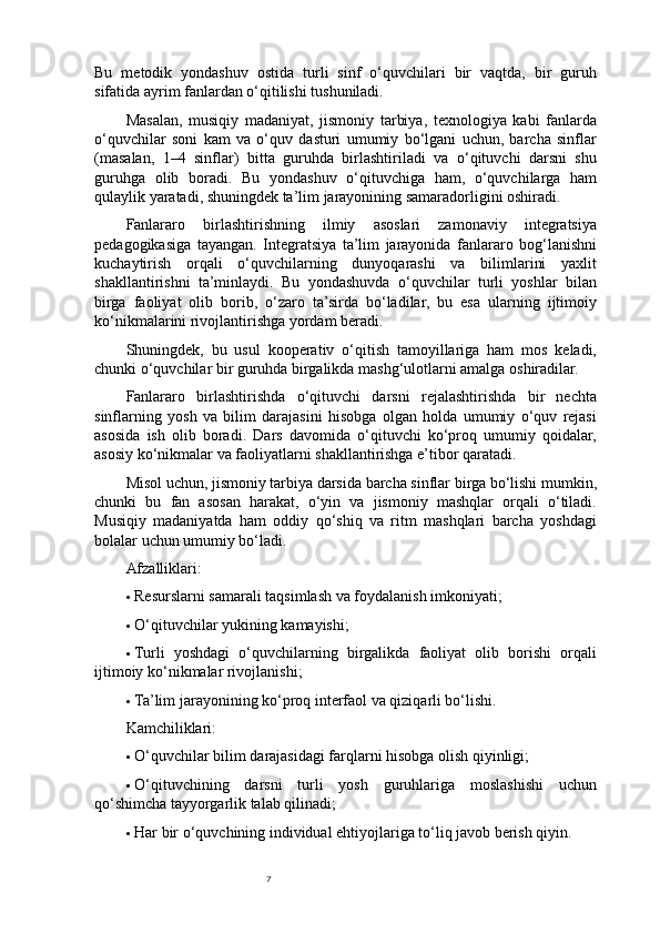 7Bu   metodik   yondashuv   ostida   turli   sinf   o‘quvchilari   bir   vaqtda,   bir   guruh
sifatida ayrim fanlardan o‘qitilishi tushuniladi.
Masalan,   musiqiy   madaniyat,   jismoniy   tarbiya,   texnologiya   kabi   fanlarda
o‘quvchilar   soni   kam   va   o‘quv   dasturi   umumiy   bo‘lgani   uchun,   barcha   sinflar
(masalan,   1–4   sinflar)   bitta   guruhda   birlashtiriladi   va   o‘qituvchi   darsni   shu
guruhga   olib   boradi.   Bu   yondashuv   o‘qituvchiga   ham,   o‘quvchilarga   ham
qulaylik yaratadi, shuningdek ta’lim jarayonining samaradorligini oshiradi.
Fanlararo   birlashtirishning   ilmiy   asoslari   zamonaviy   integratsiya
pedagogikasiga   tayangan.   Integratsiya   ta’lim   jarayonida   fanlararo   bog‘lanishni
kuchaytirish   orqali   o‘quvchilarning   dunyoqarashi   va   bilimlarini   yaxlit
shakllantirishni   ta’minlaydi.   Bu   yondashuvda   o‘quvchilar   turli   yoshlar   bilan
birga   faoliyat   olib   borib,   o‘zaro   ta’sirda   bo‘ladilar,   bu   esa   ularning   ijtimoiy
ko‘nikmalarini rivojlantirishga yordam beradi.
Shuningdek,   bu   usul   kooperativ   o‘qitish   tamoyillariga   ham   mos   keladi,
chunki o‘quvchilar bir guruhda birgalikda mashg‘ulotlarni amalga oshiradilar.
Fanlararo   birlashtirishda   o‘qituvchi   darsni   rejalashtirishda   bir   nechta
sinflarning   yosh   va   bilim   darajasini   hisobga   olgan   holda   umumiy   o‘quv   rejasi
asosida   ish   olib   boradi.   Dars   davomida   o‘qituvchi   ko‘proq   umumiy   qoidalar,
asosiy ko‘nikmalar va faoliyatlarni shakllantirishga e’tibor qaratadi.
Misol uchun, jismoniy tarbiya darsida barcha sinflar birga bo‘lishi mumkin,
chunki   bu   fan   asosan   harakat,   o‘yin   va   jismoniy   mashqlar   orqali   o‘tiladi.
Musiqiy   madaniyatda   ham   oddiy   qo‘shiq   va   ritm   mashqlari   barcha   yoshdagi
bolalar uchun umumiy bo‘ladi.
Afzalliklari:
 Resurslarni samarali taqsimlash va foydalanish imkoniyati;
 O‘qituvchilar yukining kamayishi;
 Turli   yoshdagi   o‘quvchilarning   birgalikda   faoliyat   olib   borishi   orqali
ijtimoiy ko‘nikmalar rivojlanishi;
 Ta’lim jarayonining ko‘proq interfaol va qiziqarli bo‘lishi.
Kamchiliklari:
 O‘quvchilar bilim darajasidagi farqlarni hisobga olish qiyinligi;
 O‘qituvchining   darsni   turli   yosh   guruhlariga   moslashishi   uchun
qo‘shimcha tayyorgarlik talab qilinadi;
 Har bir o‘quvchining individual ehtiyojlariga to‘liq javob berish qiyin. 