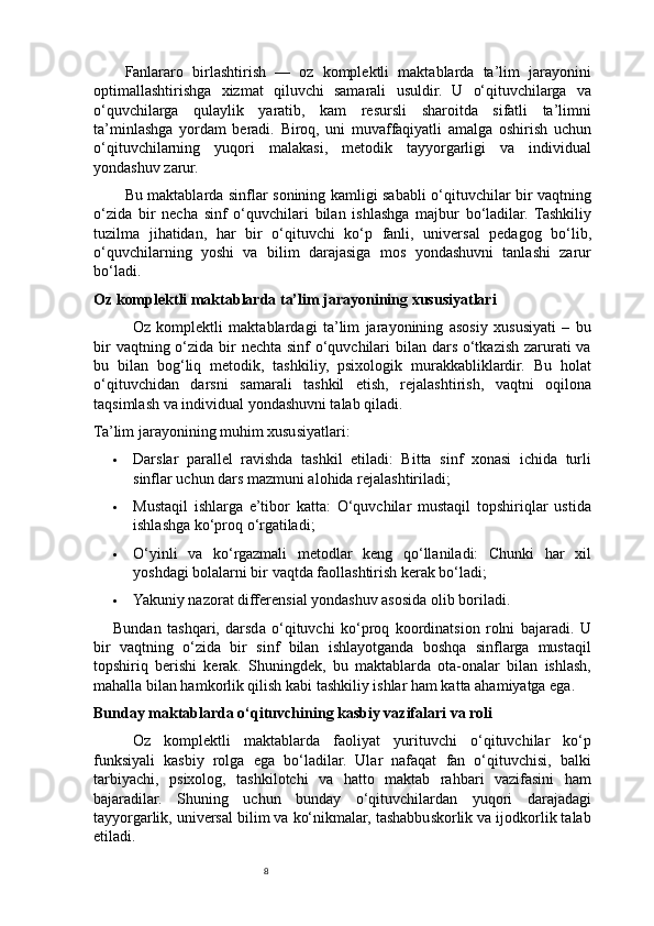 8Fanlararo   birlashtirish   —   oz   komplektli   maktablarda   ta’lim   jarayonini
optimallashtirishga   xizmat   qiluvchi   samarali   usuldir.   U   o‘qituvchilarga   va
o‘quvchilarga   qulaylik   yaratib,   kam   resursli   sharoitda   sifatli   ta’limni
ta’minlashga   yordam   beradi.   Biroq,   uni   muvaffaqiyatli   amalga   oshirish   uchun
o‘qituvchilarning   yuqori   malakasi,   metodik   tayyorgarligi   va   individual
yondashuv zarur.
Bu maktablarda sinflar sonining kamligi sababli o‘qituvchilar bir vaqtning
o‘zida   bir   necha   sinf   o‘quvchilari   bilan   ishlashga   majbur   bo‘ladilar.   Tashkiliy
tuzilma   jihatidan,   har   bir   o‘qituvchi   ko‘p   fanli,   universal   pedagog   bo‘lib,
o‘quvchilarning   yoshi   va   bilim   darajasiga   mos   yondashuvni   tanlashi   zarur
bo‘ladi.
Oz komplektli maktablarda ta’lim jarayonining xususiyatlari
Oz   komplektli   maktablardagi   ta’lim   jarayonining   asosiy   xususiyati   –   bu
bir  vaqtning o‘zida bir  nechta sinf o‘quvchilari  bilan dars o‘tkazish zarurati  va
bu   bilan   bog‘liq   metodik,   tashkiliy,   psixologik   murakkabliklardir.   Bu   holat
o‘qituvchidan   darsni   samarali   tashkil   etish,   rejalashtirish,   vaqtni   oqilona
taqsimlash va individual yondashuvni talab qiladi.
Ta’lim jarayonining muhim xususiyatlari:
 Darslar   parallel   ravishda   tashkil   etiladi:   Bitta   sinf   xonasi   ichida   turli
sinflar uchun dars mazmuni alohida rejalashtiriladi;
 Mustaqil   ishlarga   e’tibor   katta:   O‘quvchilar   mustaqil   topshiriqlar   ustida
ishlashga ko‘proq o‘rgatiladi;
 O‘yinli   va   ko‘rgazmali   metodlar   keng   qo‘llaniladi:   Chunki   har   xil
yoshdagi bolalarni bir vaqtda faollashtirish kerak bo‘ladi;
 Yakuniy nazorat differensial yondashuv asosida olib boriladi.
Bundan   tashqari,   darsda   o‘qituvchi   ko‘proq   koordinatsion   rolni   bajaradi.   U
bir   vaqtning   o‘zida   bir   sinf   bilan   ishlayotganda   boshqa   sinflarga   mustaqil
topshiriq   berishi   kerak.   Shuningdek,   bu   maktablarda   ota-onalar   bilan   ishlash,
mahalla bilan hamkorlik qilish kabi tashkiliy ishlar ham katta ahamiyatga ega.
Bunday maktablarda o‘qituvchining kasbiy vazifalari va roli
Oz   komplektli   maktablarda   faoliyat   yurituvchi   o‘qituvchilar   ko‘p
funksiyali   kasbiy   rolga   ega   bo‘ladilar.   Ular   nafaqat   fan   o‘qituvchisi,   balki
tarbiyachi,   psixolog,   tashkilotchi   va   hatto   maktab   rahbari   vazifasini   ham
bajaradilar.   Shuning   uchun   bunday   o‘qituvchilardan   yuqori   darajadagi
tayyorgarlik, universal bilim va ko‘nikmalar, tashabbuskorlik va ijodkorlik talab
etiladi. 