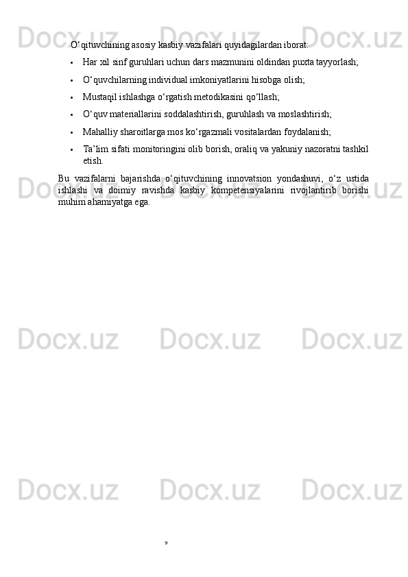 9O‘qituvchining asosiy kasbiy vazifalari quyidagilardan iborat:
 Har xil sinf guruhlari uchun dars mazmunini oldindan puxta tayyorlash;
 O‘quvchilarning individual imkoniyatlarini hisobga olish;
 Mustaqil ishlashga o‘rgatish metodikasini qo‘llash;
 O‘quv materiallarini soddalashtirish, guruhlash va moslashtirish;
 Mahalliy sharoitlarga mos ko‘rgazmali vositalardan foydalanish;
 Ta’lim sifati monitoringini olib borish, oraliq va yakuniy nazoratni tashkil
etish.
Bu   vazifalarni   bajarishda   o‘qituvchining   innovatsion   yondashuvi,   o‘z   ustida
ishlashi   va   doimiy   ravishda   kasbiy   kompetensiyalarini   rivojlantirib   borishi
muhim ahamiyatga ega. 