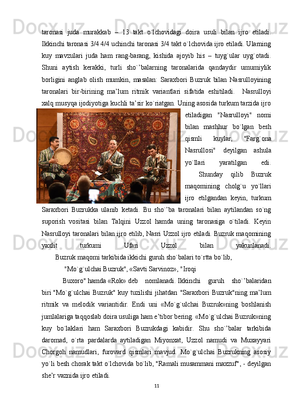 taronasi   juda   murakkab   –   13   takt   o`lchovidagi   doira   usuli   bilan   ijro   etiladi.
Ikkinchi taronasi 3/4 4/4 uchinchi taronasi 3/4 takt o`lchovida ijro etiladi. Ularning
kuy   mavzulari   juda   ham   rang-barang,   kishida   ajoyib   his   –   tuyg`ular   uyg`otadi.
Shuni   aytish   kerakki,   turli   sho`’balarning   taronalarida   qandaydir   umumiylik
borligini   anglab   olish   mumkin,   masalan:   Saraxbori   Buzruk   bilan   Nasrulloyining
taronalari   bir-birining   ma’lum   ritmik   variantlari   sifatida   eshitiladi.       Nasrulloyi
xalq musyqa ijodiyotiga kuchli ta’sir ko`riatgan. Uning asosida turkum tarzida ijro
etiladigan   "Nasrulloyi"   nomi
bilan   mashhur   bo`lgan   besh
qismli   kuylar,   "Farg`ona
Nasrullosi"   deyilgan   ashula
yo`llari   yaratilgan   edi.
                Shunday   qilib   Buzruk
maqomining   cholg`u   yo`llari
ijro   etilgandan   keyin,   turkum
Saraxbori   Buzrukka   ulanib   ketadi.   Bu   sho`’ba   taronalari   bilan   aytilandan   so`ng
suporish   vositasi   bilan   Talqini   Uzzol   hamda   uning   taronasiga   o`tiladi.   Keyin
Nasrulloyi taronalari bilan ijro etilib, Nasri Uzzol ijro etiladi. Buzruk maqomining
yaxlit   turkumi   Ufari   Uzzol   bilan   yakunlanadi.
                Buzruk maqomi tarkibida ikkichi guruh sho`balari to`rtta bo`lib,
  "Mo`g`ulchai Buzruk", «Savti Sarvinoz», "Iroqi  
Buxoro"   hamda   «Rok»   deb   nomlanadi.   Ikkinchi   guruh   sho`’balaridan
biri   "Mo`g`ulchai   Buzruk"   kuy   tuzilishi   jihatdan   "Saraxbori   Buzruk"ning   ma’lum
ritmik   va   melodik   variantidir.   Endi   uni   «Mo`g`ulchai   Buzruk»ning   boshlanish
jumlalariga taqqoslab doira usuliga ham e’tibor bering. «Mo`g`ulchai Buzruk»ning
kuy   bo`laklari   ham   Saraxbori   Buzrukdagi   kabidir.   Shu   sho`’balar   tarkibida
daromad,   o`rta   pardalarda   aytiladigan   Miyonxat,   Uzzol   namudi   va   Muxayyari
Chorgoh   namudlari,   furovard   qismlari   mavjud.   Mo`g`ulchai   Buzrukning   asosiy
yo`li besh chorak takt o`lchovida bo`lib, "Ramali musammani maxzuf", - deyilgan
she’r vaznida ijro etiladi.
11