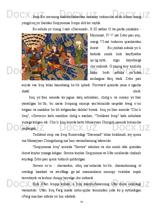 Iroqi Bo`xoroning shahobchalaridan umumiy tushuncha olish uchun uning
yengilroq yo`llaridan Soqiynomai Iroqni olib ko`raylik.
Bu ashula yo`lining I-xati «Daromad», II-III xatlari O`rta parda jumlalari -
Miyonxat, IV-V xat Zebo pari avji,
oxirgi   VI-xat   tushirim   qismlaridan
iborat.         Bu jozibali ashula yo`li
kishida   nozik   lirik   kayfiyatlar
qo`zg`aydi,   ezgu   hayollarga
cho`mdiradi. O`zining kuy tuzilishi
bilan   bosh   ashula   yo`lidan
anchagina   farq   etadi.   Zebo   pari
avjida   esa   Iroq   bilan   hamohang   bo`lib   qoladi.   Furovard   qismida   yana   o`zgacha
shakl   oladi.
                Iroq   yo`llari   asosida   ko`pgina   xalq   ashulalari,   cholg`u   va   surnay   yo`llari
yaratilgan   bo`lib,   bu   narsa   Iroqning   musiqa   san’atimizda   naqadar   keng   o`rin
tutgani va mashhur  bo`lib ketganidan dalolat  beradi. Iroq yo`llari asosida  "Cho`li
Iroq",   «Suvoriy»   kabi   mashhur   cholg`u   asarlari,   "Toshkent   Iroqi"   kabi   ashulalar
yuzaga kolgan edi. Cho`li Iroq kuyida hatto Muxayyari Chorgoh namudi butunicha
saqlangan.                 
Toshkent iroqi esa Iroqi Buxorodagi "Daromad" bilan boshlanib, avj qismi
esa Muxayyari Chorgohning ma’lum variantlarining takroridir.
"Soqiynomai   Iroq"   asosida   "Suvora"   ashulasi   va   shu   nomli   ikki   qismdan
iborat kuylar yuzaga kelgan. Suvora kuylari Soqiynoma va Ufar usullarida chalinib
avjidagi Zebo pari qismi tushirib qoldirilgan.
Suvora   so`zi   -   chavandoz,   otliq   ma’nolarida   bo`lib,   chavandozning   ot
ustidagi   harakati   va   atrofdagi   go`zal   manzaralarni   musiqiy   vositalar   orqali
tasvirlaydi va kishini chuqur hayolga cho`mdiradi.
Endi   Ufari   Iroqqa   kelsak,   u   Iroq   shaxobchalarining   Ufar   doira   usulidagi
variantidir.   Ufari   Iroq   Farg`onada   xotin-qizlar   tamonidan   juda   ko`p   aytiladigan
«Farg`onacha» ashula yo`lini eslatadi.
14 