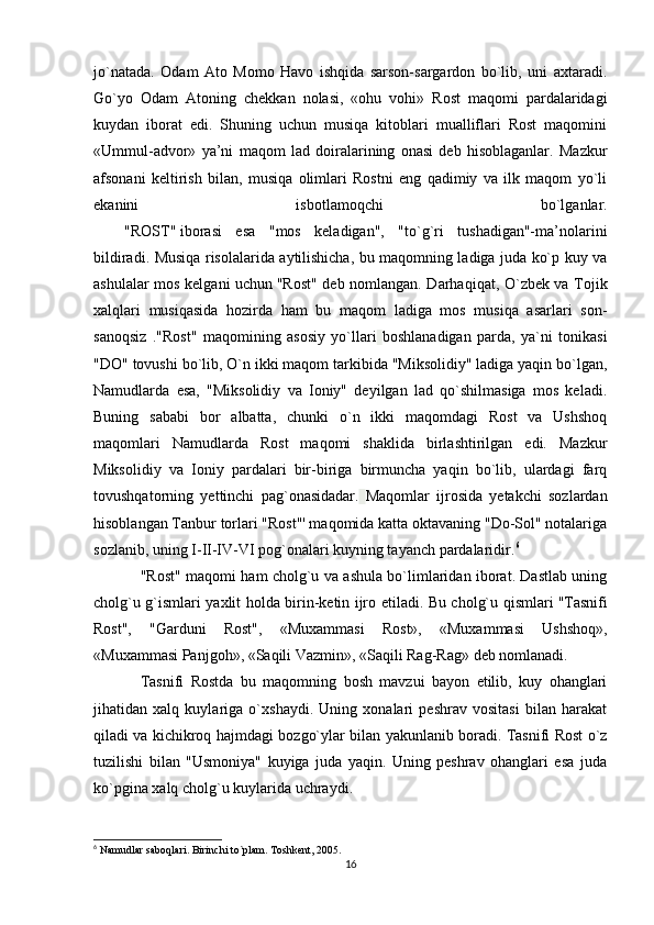 jo`natada.   Odam   Ato   Momo   Havo   ishqida   sarson-sargardon   bo`lib,   uni   axtaradi.
Go`yo   Odam   Atoning   chekkan   nolasi,   «ohu   vohi»   Rost   maqomi   pardalaridagi
kuydan   iborat   edi.   Shuning   uchun   musiqa   kitoblari   mualliflari   Rost   maqomini
«Ummul-advor»   ya’ni   maqom   lad   doiralarining   onasi   deb   hisoblaganlar.   Mazkur
afsonani   keltirish   bilan,   musiqa   olimlari   Rostni   eng   qadimiy   va   ilk   maqom   yo`li
ekanini   isbotlamoqchi   bo`lganlar.
                "ROST"   iborasi   esa   "mos   keladigan",   "to`g`ri   tushadigan"-ma’nolarini
bildiradi. Musiqa risolalarida aytilishicha, bu maqomning ladiga juda ko`p kuy va
ashulalar mos kelgani uchun   "Rost" deb nomlangan. Darhaqiqat, O`zbek va Tojik
xalqlari   musiqasida   hozirda   ham   bu   maqom   ladiga   mos   musiqa   asarlari   son-
sanoqsiz   ."Rost"   maqomining   asosiy   yo`llari   boshlanadigan   parda,   ya`ni   tonikasi
"DO" tovushi bo`lib, O`n ikki maqom tarkibida "Miksolidiy" ladiga yaqin bo`lgan,
Namudlarda   esa,   "Miksolidiy   va   Ioniy"   deyilgan   lad   qo`shilmasiga   mos   keladi.
Buning   sababi   bor   albatta,   chunki   o`n   ikki   maqomdagi   Rost   va   Ushshoq
maqomlari   Namudlarda   Rost   maqomi   shaklida   birlashtirilgan   edi.   Mazkur
Miksolidiy   va   Ioniy   pardalari   bir-biriga   birmuncha   yaqin   bo`lib,   ulardagi   farq
tovushqatorning   yettinchi   pag`onasidadar.   Maqomlar   ijrosida   yetakchi   sozlardan
hisoblangan Tanbur torlari "Rost"' maqomida katta oktavaning "Do-Sol" notalariga
sozlanib, uning I-II-IV-VI pog`onalari kuyning tayanch pardalaridir. 6
"Rost" maqomi ham cholg`u va ashula bo`limlaridan iborat. Dastlab uning
cholg`u g`ismlari yaxlit holda birin-ketin ijro etiladi. Bu cholg`u qismlari   "Tasnifi
Rost",   "Garduni   Rost",   «Muxammasi   Rost»,   «Muxammasi   Ushshoq»,
«Muxammasi Panjgoh», «Saqili Vazmin», «Saqili Rag-Rag»   deb nomlanadi.
Tasnifi   Rostda   bu   maqomning   bosh   mavzui   bayon   etilib,   kuy   ohanglari
jihatidan   xalq   kuylariga   o`xshaydi.   Uning   xonalari   peshrav   vositasi   bilan   harakat
qiladi va kichikroq hajmdagi bozgo`ylar bilan yakunlanib boradi. Tasnifi Rost o`z
tuzilishi   bilan   "Usmoniya"   kuyiga   juda   yaqin.   Uning   peshrav   ohanglari   esa   juda
ko`pgina xalq cholg`u kuylarida uchraydi.
6
 Namudlar saboqlari. Birinchi to`plam. Toshkent, 2005.
16