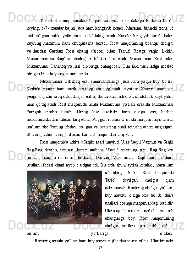 Tasnifi   Rostning   xonalari   borgan   sari   yuqori   pardalarga   ko`tarila   borib,
keyingi   6-7-   xonalar   hajmi   juda  ham   kengayib   ketadi,  Masalan,   birinchi   xona   16
takt bo`lgani holda, yettinchi xona 94 taktga etadi. Xonalar kengayib borishi balan
kuyning   mazmuni   ham   chuqurlasha   boradi.   Rost   maqomining   boshqa   cholg`u
yo`llaridan   Garduni   Rost   ohang   e’tibori   bilan   Tasnifi   Rostga   yaqin.   Lekin,
Muxammas   va   Saqillar   ohadnglari   tubdan   farq   etadi.   Muxammasi   Rost   bilan
Muxammasi   Ushshoq   yo`llari   bir-biriga   ohangdosh.   Ular   ikki   turli   ladga   moslab
olingan bitta kuyning variantlaridir.
Muxammasi   Ushshoq   esa,   shinavandalarga   juda   ham   yaqin   kuy   bo`lib,
Kishida   chuqur   ham   nozik   his-tuyg`ular   uyg`otadi.   Ayniqsa   Xorazm   namunasi
yengilroq, sho`xroq uslubda ijro etilib, shodu-xurramlik, xursandchilik kayfiyatini
ham   qo`zg`atadi.   Rost   maqomida   uchta   Muxammas   yo`llari   orasida   Muxammasi
Panjgoh   ajralib   turadi.   Uning   kuy   tuzilishi   ham   o`ziga   xos,   boshqa
muxammaslardan tubdan farq etadi. Panjgoh iborasi O`n ikki maqom majmuasida
ma’lum   sho`’baning   ifodasi   bo`lgan   va   besh   pog`onali   tovushq`atorni   anglatgan.
Shuning uchun uning lad asosi ham asl maqomdan farq etadi.
Rost maqomida ikkita «Saqil» asari mavjud. Ular Saqili Vazmin va Saqili
Rag-Rag   deyilib,   vazmin   iborasi   arabcha   "Saqil"   so`zining   o`zi,   Rag-Rag   esa
hindcha   maqom   ma’nosini   bildiradi.   Gardun,   Muxammas,   Saqil   iboralari   doira
usullari  ifodasi   ekani   aytib o`tidgan edi.  Bu  erda  shuni  aytish  kerakki, noma’lum
sabablarga   ko`ra   Rost   maqomida
Tarje’   deyilgan   cholg`u   qism
uchramaydi. Rostning cholg`u yo`llari,
kuy   mavzui   o`ziga   xos   bo`lib,   doira
usullari boshqa maqomlardagi kabidir.
Ularning   hammasi   jozibali.   yoqimli
ohanglarga   boy.   Rost   maqomining
cholg`u   yo`llari   ijro   etilib,   ashula
bo`limi   yo`llariga   o`tiladi.
           Rostning ashula yo`llari ham kuy mavzusi jihatdan xilma-xildir. Ular birinchi
17 