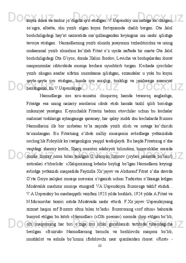 kuyni doira va tanbur jo’rligida ijro etishgan. V.Uspenskiy uni notaga ko’chirgan,
so`ngra,   albatta,   shu   yozib   olgan   kuyni   fortepianoda   chalib   bergan.   Ota   Jalol
boshchiligidagi   hay’at   nazoratida   ma’qullangandan   keyingina   uni   nashr   qilishga
tavsiya etishgan.    Namudlarning yozib olinishi  jarayonini tezlashtirishni  va uning
mukammal   yozib   olinishini   ko’zlab   Fitrat   o’z   uyida   xaftada   bir   marta   Ota   Jalol
boshchiligidagi Ota G’iyos, domla Xalim Ibodov, Levicha va boshqalardan iborat
maqomxonlar   ishtirokida   musiqa   kechasi   uyushtirib   turgan.   Kechada   ijrochilar
yozib   olingan   asarlar   sifatini   muxokama   qilishgan,   sozandalar   u   yoki   bu   kuyni
qayta-qayta   ijro   etishgan,   bunda   ijro   aniqligi,   tinikligi   va   jozibasiga   axamiyat
berishganki, bu V.Uspenskiyga
Namudlarga   xos   siru-sinoatni   chuqurroq   hamda   teranroq   anglashga,
Fitratga   esa   uning   nazariy   asoslarini   idrok   etish   hamda   taxlil   qilib   borishga
imkoniyat   yaratgan.   Keyinchalik   Fitratni   badom   etuvchilar   uchun   bu   kechalar
malomat toshlariga aylanganiga qaramay, har qalay xuddi shu kechalarda Buxoro
Namudlarini   ilk   bor   nisbatan   to’la   xajmda   yozib   olish   va   notaga   ko’chirish
ta’minlangan.   Bu   Fitratning   o’zbek   milliy   musiqasini   avlodlarga   yetkazishda
nechog`lik Fidoyilik ko`rsatganligini yaqqol tasdiqlaydi. Bu haqda Fitratning o’sha
vaqtdagi   shaxsiy   kotibi,   Sharq   mumtoz   adabiyoti   bilimdoni,   buxoroliklar   orasida
domla   Izomiy   nomi   bilan   tanilgan   G’ulomjon   Izomov   (joylari   jannatda   bo’lsin!)
xotiralari   e’tiborlidir:   «Xalqimizning   bebaho   boyligi   bo’lgan   Namudlarni   keyingi
avlodga  yetkazish  maqsadida  Fayzulla  Xo’jayev  va  Abdurauf   Fitrat   o’sha  davrda
O’rta Osiyo xalqlari musiqa merosini  o’rganish uchun Turkiston o’lkasiga kelgan
Moskvalik   mashxur   musiqa   etnografi   VA.Uspenskiyni   Buxoroga   taklif   etishdi...
V.A.Uspenskiy bu mashaqqatli vazifani 1923 yilda boshlab, 1924 yilda A.Fitrat va
N.Mironovlar   taxriri   ostida   Moskvada   nashr   ettirdi.   F.Xo`jayev   Uspenskiyning
xizmat   haqini   sof   Buxoro   oltini   bilan   to’ladi».   Buxoroning   «sof   oltini»   bahosida
bunyod etilgan bu kitob «Namudlar» («Olti poema») nomida chop etilgan bo’lib,
olti   maqomning   har   biri   o’ziga   xos   ichki   guruhlanish   tartibida   tubandagicha
berilgan:   «Buzruk»   Namudlarning   birinchi   va   boshlovchi   maqomi   bo’lib,
mushkilot   va   ashula   bo’limini   ifodolovchi   nasr   qismlaridan   iborat.   «Rost»   -
23 