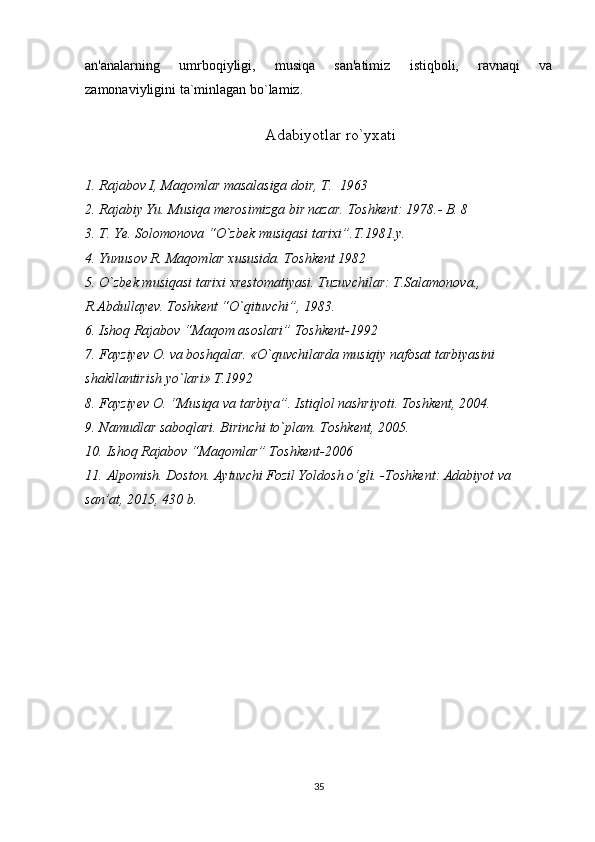 an'analarning   umrboqiyligi,   musiqa   san'atimiz   istiqboli,   ravnaqi   va
zamonaviyligini ta`minlagan bo`lamiz.
     
                                             Adabiyotlar ro`yxati
1. Rajabov I, Maqomlar masalasiga doir, T.  1963
2. Rajabiy Yu. Musiqa merosimizga bir nazar.  Тoshkent: 1978.- B. 8
3. T. Ye. Solomonova “O`zbek musiqasi tarixi”.T.1981.y.
4. Yunusov R. Maqomlar xususida. Toshkent 1982
5. O`zbek musiqasi tarixi xrestomatiyasi. Tuzuvchilar: T.Salamonova., 
R.Abdullayev. Toshkent “O`qituvchi”, 1983.
6. Ishoq Rajabov “Maqom asoslari” Toshkent-1992
7. Fayziyev O. va boshqalar. «O`quvchilarda musiqiy nafosat tarbiyasini 
shakllantirish yo`lari» T.1992
8. Fayziyev O. “Musiqa va tarbiya”. Istiqlol nashriyoti. Toshkent, 2004.
9. Namudlar saboqlari. Birinchi to`plam. Toshkent, 2005.
10. Ishoq Rajabov  “ Maqomlar ”  Toshkent-2006
11. Alpomish. Doston. Aytuvchi Fozil Yoldosh o‘gli. -Toshkent: Adabiyot va 
san’at, 2015, 430 b. 
35