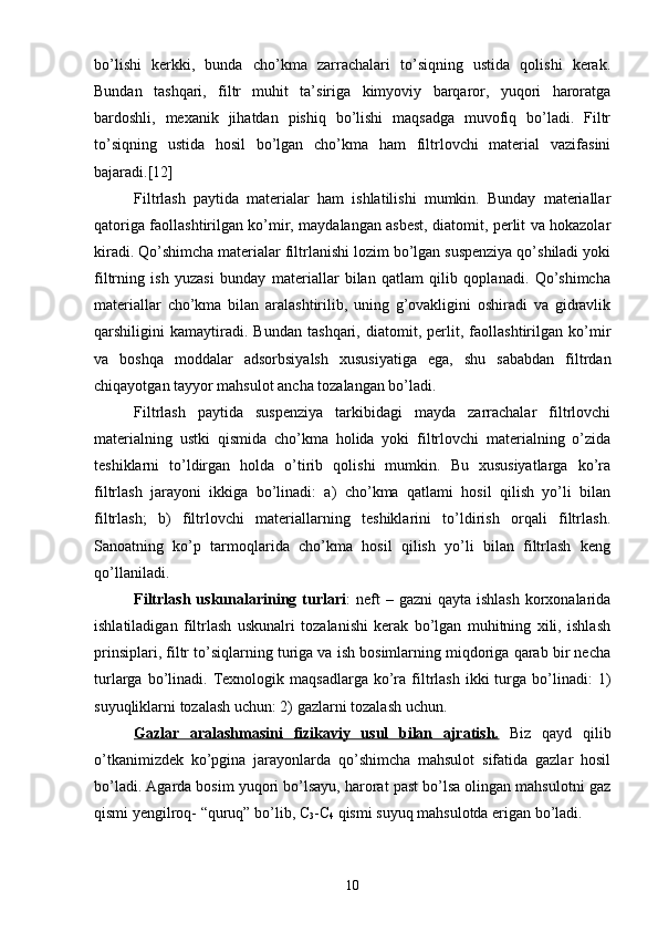 bо’lishi   kerkki,   bunda   chо’kma   zarrachalari   tо’siqning   ustida   qolishi   kerak.
Bundan   tashqari,   filtr   muhit   ta’siriga   kimyoviy   barqaror,   yuqori   haroratga
bardoshli,   mexanik   jihatdan   pishiq   bо’lishi   maqsadga   muvofiq   bо’ladi.   Filtr
tо’siqning   ustida   hosil   bо’lgan   chо’kma   ham   filtrlovchi   material   vazifasini
bajaradi.[12]
Filtrlash   paytida   materialar   ham   ishlatilishi   mumkin.   Bunday   materiallar
qatoriga faollashtirilgan kо’mir, maydalangan asbest, diatomit, perlit va hokazolar
kiradi. Qо’shimcha materialar filtrlanishi lozim bо’lgan suspenziya qо’shiladi yoki
filtrning   ish   yuzasi   bunday   materiallar   bilan   qatlam   qilib   qoplanadi.   Qо’shimcha
materiallar   chо’kma   bilan   aralashtirilib,   uning   g’ovakligini   oshiradi   va   gidravlik
qarshiligini   kamaytiradi.   Bundan   tashqari,   diatomit,   perlit,   faollashtirilgan   kо’mir
va   boshqa   moddalar   adsorbsiyalsh   xususiyatiga   ega,   shu   sababdan   filtrdan
chiqayotgan tayyor mahsulot ancha tozalangan bо’ladi.
Filtrlash   paytida   suspenziya   tarkibidagi   mayda   zarrachalar   filtrlovchi
materialning   ustki   qismida   chо’kma   holida   yoki   filtrlovchi   materialning   о’zida
teshiklarni   tо’ldirgan   holda   о’tirib   qolishi   mumkin.   Bu   xususiyatlarga   kо’ra
filtrlash   jarayoni   ikkiga   bо’linadi:   a)   chо’kma   qatlami   hosil   qilish   yo’li   bilan
filtrlash;   b)   filtrlovchi   materiallarning   teshiklarini   tо’ldirish   orqali   filtrlash.
Sanoatning   kо’p   tarmoqlarida   chо’kma   hosil   qilish   yo’li   bilan   filtrlash   keng
qо’llaniladi.
Filtrlash  uskunalarining  turlari :  neft  –  gazni   qayta ishlash   korxonalarida
ishlatiladigan   filtrlash   uskunalri   tozalanishi   kerak   bо’lgan   muhitning   xili,   ishlash
prinsiplari, filtr tо’siqlarning turiga va ish bosimlarning miqdoriga qarab bir necha
turlarga  bо’linadi.  Texnologik  maqsadlarga   kо’ra  filtrlash   ikki  turga  bо’linadi:  1)
suyuqliklarni tozalash uchun: 2) gazlarni tozalash uchun. 
Gazlar   aralashmasini   fizikaviy   usul   bilan   ajratish.   Biz   qayd   qilib
о’tkanimizdek   kо’pgina   jarayonlarda   qо’shimcha   mahsulot   sifatida   gazlar   hosil
bо’ladi. Agarda bosim yuqori bо’lsayu, harorat past bо’lsa olingan mahsulotni gaz
qismi yengilroq- “quruq” bо’lib, C
3 -C
4  qismi suyuq mahsulotda erigan bо’ladi.
10 
