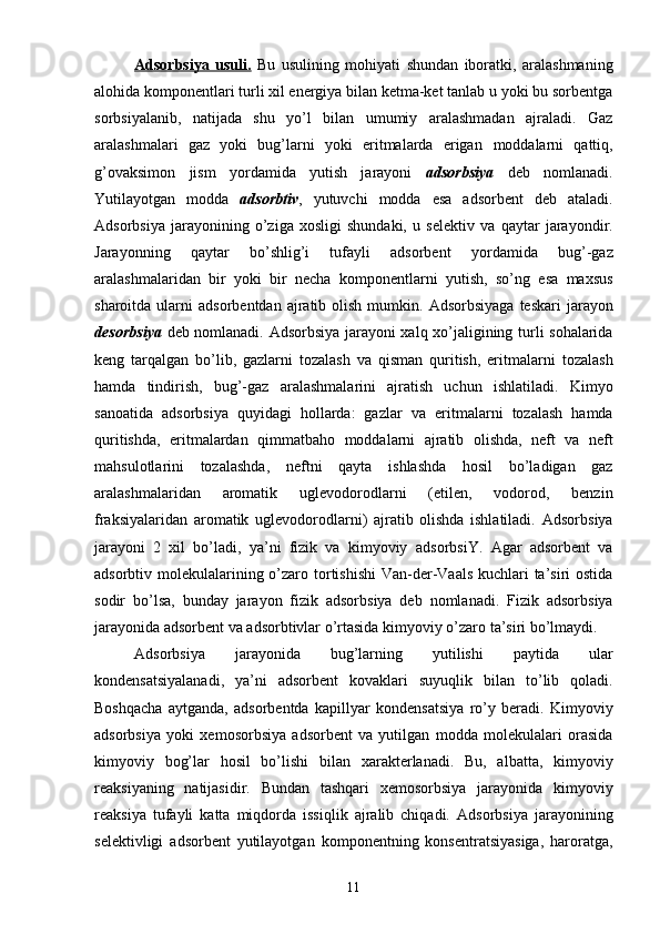 Adsorbsiya   usuli.   Bu   usulining   mohiyati   shundan   iboratki,   aralashmaning
alohida komponentlari turli xil energiya bilan ketma-ket tanlab u yoki bu sorbentga
sorbsiyalanib,   natijada   shu   yo’l   bilan   umumiy   aralashmadan   ajraladi.   Gaz
aralashmalari   gaz   yoki   bug’larni   yoki   eritmalarda   erigan   moddalarni   qattiq,
g’ovaksimon   jism   yordamida   yutish   jarayoni   adsorbsiya   deb   nomlanadi.
Yutilayotgan   modda   adsorbtiv ,   yutuvchi   modda   esa   adsorbent   deb   ataladi.
Adsorbsiya   jarayonining   о’ziga   xosligi   shundaki,   u   selektiv   va   qaytar   jarayondir.
Jarayonning   qaytar   bо’shlig’i   tufayli   adsorbent   yordamida   bug’-gaz
aralashmalaridan   bir   yoki   bir   necha   komponentlarni   yutish,   sо’ng   esa   maxsus
sharoitda  ularni   adsorbentdan  ajratib  olish  mumkin.   Adsorbsiyaga  teskari   jarayon
desorbsiya   deb nomlanadi.   Adsorbsiya jarayoni xalq xо’jaligining turli sohalarida
keng   tarqalgan   bо’lib,   gazlarni   tozalash   va   qisman   quritish,   eritmalarni   tozalash
hamda   tindirish,   bug’-gaz   aralashmalarini   ajratish   uchun   ishlatiladi.   Kimyo
sanoatida   adsorbsiya   quyidagi   hollarda:   gazlar   va   eritmalarni   tozalash   hamda
quritishda,   eritmalardan   qimmatbaho   moddalarni   ajratib   olishda,   neft   va   neft
mahsulotlarini   tozalashda,   neftni   qayta   ishlashda   hosil   bо’ladigan   gaz
aralashmalaridan   aromatik   uglevodorodlarni   (etilen,   vodorod,   benzin
fraksiyalaridan   aromatik   uglevodorodlarni)   ajratib   olishda   ishlatiladi.   Adsorbsiya
jarayoni   2   xil   bо’ladi,   ya’ni   fizik   va   kimyoviy   adsorbsiY.   Agar   adsorbent   va
adsorbtiv molekulalarining о’zaro   tortishishi  Van-der-Vaals kuchlari ta’siri  ostida
sodir   bо’lsa,   bunday   jarayon   fizik   adsorbsiya   deb   nomlanadi.   Fizik   adsorbsiya
jarayonida adsorbent va adsorbtivlar о’rtasida   kimyoviy о’zaro ta’siri bо’lmaydi.  
Adsorbsiya   jarayonida   bug’larning   yutilishi   paytida   ular
kondensatsiyalanadi,   ya’ni   adsorbent   kovaklari   suyuqlik   bilan   tо’lib   qoladi.
Boshqacha   aytganda,   adsorbentda   kapillyar   kondensatsiya   rо’y   beradi.   Kimyoviy
adsorbsiya   yoki   xemosorbsiya   adsorbent   va   yutilgan   modda   molekulalari   orasida
kimyoviy   bog’lar   hosil   bо’lishi   bilan   xarakterlanadi.   Bu,   albatta,   kimyoviy
reaksiyaning   natijasidir.   Bundan   tashqari   xemosorbsiya   jarayonida   kimyoviy
reaksiya   tufayli   katta   miqdorda   issiqlik   ajralib   chiqadi.   Adsorbsiya   jarayonining
selektivligi   adsorbent   yutilayotgan   komponentning   konsentratsiyasiga,   haroratga,
11 