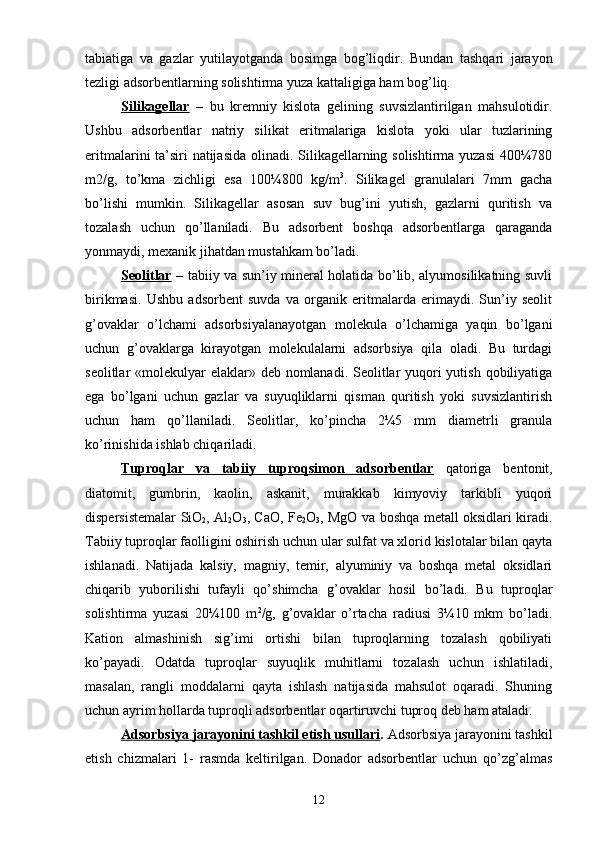 tabiatiga   va   gazlar   yutilayotganda   bosimga   bog’liqdir.   Bundan   tashqari   jarayon
tezligi adsorbentlarning solishtirma   yuza kattaligiga ham bog’liq.
Silikagellar   –   bu   kremniy   kislota   gelining   suvsizlantirilgan   mahsulotidir.
Ushbu   adsorbentlar   natriy   silikat   eritmalariga   kislota   yoki   ular   tuzlarining
eritmalarini ta’siri natijasida  olinadi. Silikagellarning solishtirma yuzasi  400¼780
m2/g,   tо’kma   zichligi   esa   100¼800   kg/m 3
.   Silikagel   granulalari   7mm   gacha
bо’lishi   mumkin.   Silikagellar   asosan   suv   bug’ini   yutish,   gazlarni   quritish   va
tozalash   uchun   qо’llaniladi.   Bu   adsorbent   boshqa   adsorbentlarga   qaraganda
yonmaydi, mexanik jihatdan mustahkam bо’ladi.
Seolitlar   – tabiiy va sun’iy mineral holatida bо’lib, alyumosilikatning suvli
birikmasi.   Ushbu   adsorbent   suvda   va   organik   eritmalarda   erimaydi.   Sun’iy   seolit
g’ovaklar   о’lchami   adsorbsiyalanayotgan   molekula   о’lchamiga   yaqin   bо’lgani
uchun   g’ovaklarga   kirayotgan   molekulalarni   adsorbsiya   qila   oladi.   Bu   turdagi
seolitlar «molekulyar  elaklar» deb nomlanadi. Seolitlar yuqori yutish qobiliyatiga
ega   bо’lgani   uchun   gazlar   va   suyuqliklarni   qisman   quritish   yoki   suvsizlantirish
uchun   ham   qо’llaniladi.   Seolitlar,   kо’pincha   2¼5   mm   diametrli   granula
kо’rinishida ishlab chiqariladi.
Tuproqlar   va   tabiiy   tuproqsimon   adsorbentlar   qatoriga   bentonit,
diatomit,   gumbrin,   kaolin,   askanit,   murakkab   kimyoviy   tarkibli   yuqori
dispersistemalar SiO
2 , Al
2 O
3 , CaO, Fe
2 O
3 , MgO va boshqa metall oksidlari kiradi.
Tabiiy tuproqlar faolligini oshirish uchun ular sulfat va xlorid kislotalar bilan qayta
ishlanadi.   Natijada   kalsiy,   magniy,   temir,   alyuminiy   va   boshqa   metal   oksidlari
chiqarib   yuborilishi   tufayli   qо’shimcha   g’ovaklar   hosil   bо’ladi.   Bu   tuproqlar
solishtirma   yuzasi   20¼100   m 2
/g,   g’ovaklar   о’rtacha   radiusi   3¼10   mkm   bо’ladi.
Kation   almashinish   sig’imi   ortishi   bilan   tuproqlarning   tozalash   qobiliyati
kо’payadi.   Odatda   tuproqlar   suyuqlik   muhitlarni   tozalash   uchun   ishlatiladi,
masalan,   rangli   moddalarni   qayta   ishlash   natijasida   mahsulot   oqaradi.   Shuning
uchun ayrim hollarda tuproqli adsorbentlar oqartiruvchi tuproq deb ham ataladi.
Adsorbsiya jarayonini tashkil etish usullari .  Adsorbsiya jarayonini tashkil
etish   chizmalari   1-   rasmda   keltirilgan.   Donador   adsorbentlar   uchun   qо’zg’almas
12 