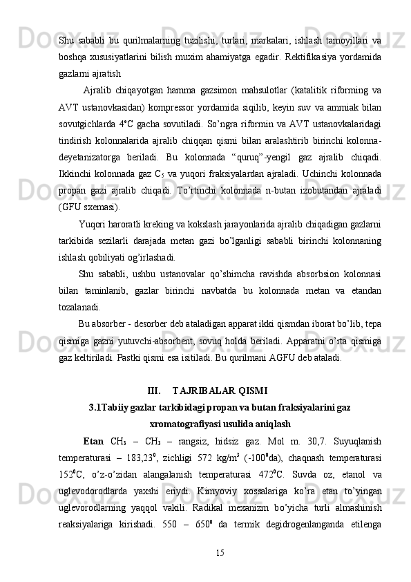 Shu   sababli   bu   qurilmalarning   tuzilishi,   turlari,   markalari,   ishlash   tamoyillari   va
boshqa   xususiyatlarini   bilish   muxim   ahamiyatga   egadir.   Rektifikasiya   yordamida
gazlarni ajratish
Ajralib   chiqayot g an   hamma   gazsimon   mahsulotlar   (katalitik   riforming   va
AVT   ustanovkasidan)   kompressor   yordamida   siqilib,   keyin   suv   va   ammiak   bilan
sovutgichlarda   4 o
C   gacha   sovutiladi.   Sо’ngra   riformin   va   AVT   ustanovkalaridagi
tindirish   kolonnalarida   ajralib   chiqqan   qismi   bilan   aralashtirib   birinchi   kolonna-
deyetanizatorga   beriladi.   Bu   kolonnada   “quruq”-yengil   gaz   ajralib   chiqadi.
Ikkinchi   kolonnada  gaz C
5   va  yuqori   fraksiyalardan  ajraladi.  Uchinchi  kolonnada
propan   gazi   ajralib   chiqadi.   Tо’rtinchi   kolonnada   n-butan   izobutandan   ajraladi
(GFU sxemasi).
Yuqori haroratli kreking va kokslash jarayonlarida ajralib chiqadigan gazlarni
tarkibida   sezilarli   darajada   metan   gazi   bо’lganligi   sababli   birinchi   kolonnaning
ishlash qobiliyati og’irlashadi.
Shu   sababli,   ushbu   ustanovalar   qо’shimcha   ravishda   absorbsion   kolonnasi
bilan   taminlanib,   gazlar   birinchi   navbatda   bu   kolonnada   metan   va   etandan
tozalanadi.
Bu absorber - desorber deb ataladigan apparat ikki qismdan iborat bо’lib, tepa
qismiga   gazni   yutuvchi-absorbent,   sovuq   holda   beriladi.   Apparatni   о’rta   qismiga
gaz keltiriladi. Pastki qismi esa isitiladi. Bu qurilmani AGFU deb ataladi.
III. TAJRIBALAR QISMI
3 .1Tabiiy gazlar tarkibidagi propan va butan fraksiyalarini gaz
xromatografiyasi usulida aniqlash
Etan   CH
3   –   CH
3   –   rangsiz,   hidsiz   gaz.   Mol   m.   30,7.   Suyuqlanish
temperaturasi   –   183,23 0
,   zichligi   572   kg/m 3
  (-100 0
da),   chaqnash   temperaturasi
152 0
C,   о ’z- о ’zidan   alangalanish   temperaturasi   472 0
C.   Suvda   oz,   etanol   va
uglevodorodlarda   yaxshi   eriydi.   Kimyoviy   xossalariga   k о ’ra   etan   t о ’yingan
uglevorodlarning   yaqqol   vakili.   Radikal   mexanizm   b о ’yicha   turli   almashinish
reaksiyalariga   kirishadi.   550   –   650 0  
da   termik   degidrogenlanganda   etilenga
15 