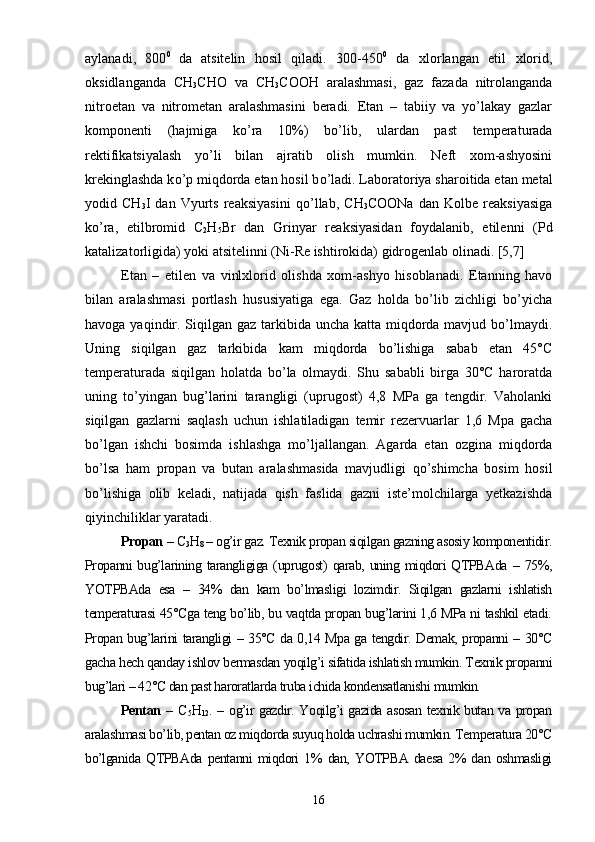 aylanadi,   800 0  
da   atsitelin   hosil   qiladi.   300-450 0
  da   xlorlangan   etil   xlorid,
oksidlanganda   CH
3 CHO   va   CH
3 COOH   aralashmasi,   gaz   fazada   nitrolanganda
nitroetan   va   nitrometan   aralashmasini   beradi.   Etan   –   tabiiy   va   yo’lakay   gazlar
komponenti   (hajmiga   k о ’ra   10%)   b о ’lib,   ulardan   past   temperaturada
rektifikatsiyalash   yo’li   bilan   ajratib   olish   mumkin.   Neft   xom-ashyosini
krekinglashda k о ’p miqdorda etan hosil b о ’ladi. Laboratoriya sharoitida etan metal
yodid   CH
3 I   dan   Vyurts   reaksiyasini   q о ’llab,   CH
3 COONa   dan   Kolbe   reaksiyasiga
k о ’ra,   etilbromid   C
2 H
5 Br   dan   Grinyar   reaksiyasidan   foydalanib,   etilenni   (Pd
katalizatorligida) yoki atsitelinni (Ni-Re ishtirokida) gidrogenlab olinadi. [5,7]
Etan   –   etilen   va   vinlxlorid   olishda   xom-ashyo   hisoblanadi.   Etanning   havo
bilan   aralashmasi   portlash   hususiyatiga   ega.   Gaz   holda   bо’lib   zichligi   bо’yicha
havoga yaqindir. Siqilgan gaz tarkibida uncha katta miqdorda mavjud bо’lmaydi.
Uning   siqilgan   gaz   tarkibida   kam   miqdorda   bо’lishiga   sabab   etan   45°C
temperaturada   siqilgan   holatda   bо’la   olmaydi.   Shu   sababli   birga   30°C   haroratda
uning   tо’yingan   bug’larini   tarangligi   (uprugost)   4,8   MPa   ga   tengdir.   Vaholanki
siqilgan   gazlarni   saqlash   uchun   ishlatiladigan   temir   rezervuarlar   1,6   Mpa   gacha
bо’lgan   ishchi   bosimda   ishlashga   mо’ljallangan.   Agarda   etan   ozgina   miqdorda
bо’lsa   ham   propan   va   butan   aralashmasida   mavjudligi   qо’shimcha   bosim   hosil
bо’lishiga   olib   keladi,   natijada   qish   faslida   gazni   iste’molchilarga   yetkazishda
qiyinchiliklar yaratadi.
Propan  –  C
3 H
8  – og’ir gaz. Texnik propan siqilgan gazning asosiy komponentidir.
Propanni  bug’larining tarangligiga  (uprugost)  qarab, uning  miqdori  QTPBAda  –  75%,
YOTPBAda   esa   –   34%   dan   kam   bо’lmasligi   lozimdir.   Siqilgan   gazlarni   ishlatish
temperaturasi 45°Cga teng bо’lib, bu vaqtda propan bug’larini 1,6 MPa ni tashkil etadi.
Propan bug’larini tarangligi – 35°C da 0,14 Mpa ga tengdir. Demak, propanni – 30°C
gacha hech qanday ishlov bermasdan yoqilg’i sifatida ishlatish mumkin. Texnik propanni
bug’lari – 42°C dan past haroratlarda truba ichida kondensatlanishi mumkin.
Pentan   –   C
5 H
12 . – og’ir gazdir. Yoqilg’i gazida asosan texnik butan va propan
aralashmasi bо’lib, pentan oz miqdorda suyuq holda uchrashi mumkin. Temperatura 20°C
bо’lganida   QTPBAda   pentanni   miqdori   1%   dan,   YOTPBA   daesa   2%   dan   oshmasligi
16 