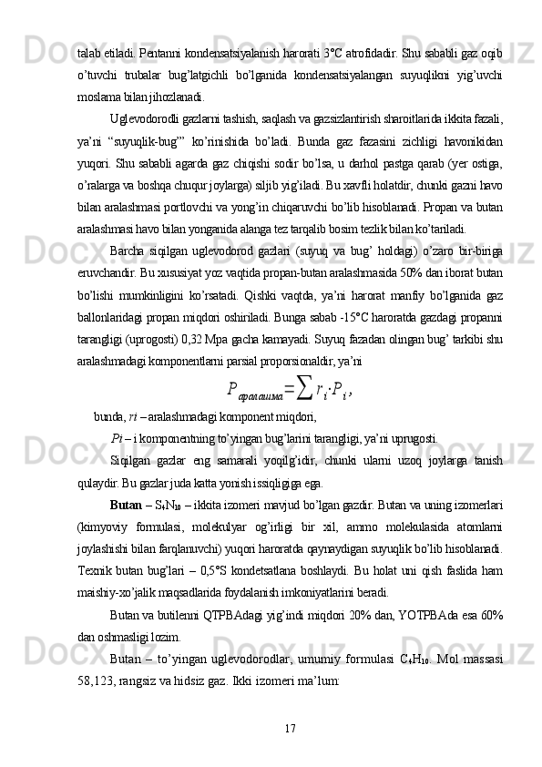 talab etiladi. Pentanni kondensatsiyalanish harorati 3°C atrofidadir. Shu sababli gaz oqib
о’tuvchi   trubalar   bug’latgichli   bо’lganida   kondensatsiyalangan   suyuqlikni   yig’uvchi
moslama bilan jihozlanadi.
Uglevodorodli gazlarni tashish, saqlash va gazsizlantirish sharoitlarida ikkita fazali,
ya’ni   “suyuqlik-bug’”   kо’rinishida   bо’ladi.   Bunda   gaz   fazasini   zichligi   havonikidan
yuqori. Shu sababli agarda gaz chiqishi sodir bо’lsa, u darhol pastga qarab (yer ostiga,
о’ralarga va boshqa chuqur joylarga) siljib yig’iladi. Bu xavfli holatdir, chunki gazni havo
bilan aralashmasi portlovchi va yong’in chiqaruvchi bо’lib hisoblanadi. Propan va butan
aralashmasi havo bilan yonganida alanga tez tarqalib bosim tezlik bilan kо’tariladi.
Barcha   siqilgan   uglevodorod   gazlari   (suyuq   va   bug’   holdagi)   о’zaro   bir-biriga
eruvchandir. Bu xususiyat yoz vaqtida propan-butan aralashmasida 50% dan iborat butan
bо’lishi   mumkinligini   kо’rsatadi.   Qishki   vaqtda,   ya’ni   harorat   manfiy   bо’lganida   gaz
ballonlaridagi propan miqdori oshiriladi. Bunga sabab -15°C haroratda gazdagi propanni
tarangligi (uprogosti) 0,32 Mpa gacha kamayadi. Suyuq fazadan olingan bug’ tarkibi shu
aralashmadagi komponentlarni parsial proporsionaldir, ya’niP	аралашма	=	∑	ri⋅P	i,
bunda,  ri  – aralashmadagi komponent miqdori,
       P i  – i komponentning tо’yingan bug’larini tarangligi, ya’ni uprugosti.
Siqilgan   gazlar   eng   samarali   yoqilg’idir,   chunki   ularni   uzoq   joylarga   tanish
qulaydir. Bu gazlar juda katta yonish issiqligiga ega.
Butan  – S
4 N
10  – ikkita izomeri mavjud bо’lgan gazdir. Butan va uning izomerlari
(kimyoviy   formulasi,   molekulyar   og’irligi   bir   xil,   ammo   molekulasida   atomlarni
joylashishi bilan farqlanuvchi) yuqori haroratda qaynaydigan suyuqlik bо’lib hisoblanadi.
Texnik butan  bug’lari  –  0,5°S  kondetsatlana  boshlaydi.  Bu  holat   uni  qish  faslida  ham
maishiy-xо’jalik maqsadlarida foydalanish imkoniyatlarini beradi.
Butan va butilenni QTPBAdagi yig’indi miqdori 20% dan, YOTPBAda esa 60%
dan oshmasligi lozim.
Butan   –   tо’yingan   uglevodorodlar,   umumiy   formulasi   C
4 H
10 .   M ol   massasi
58,123, rangsiz va hidsiz gaz.  Ikki izomeri ma’lum: 
17 