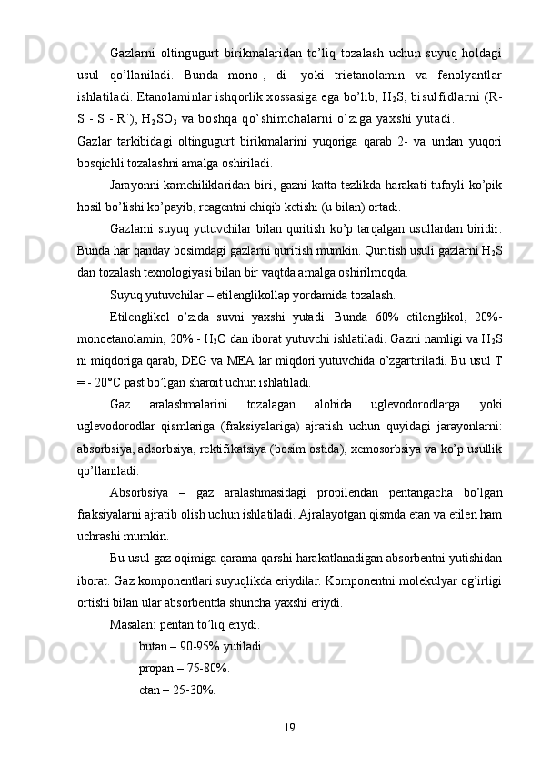 Gazlarni   oltingugurt   birikmalaridan   tо’liq   tozalash   uchun   suyuq   holdagi
usul   qо’llaniladi.   Bunda   mono-,   di-   yoki   trietanolamin   va   fenolyantlar
ishlatiladi. Etanolaminlar ishqorlik xossasiga ega bо’lib,  H
2 S,  bi sulf idlar ni   ( R-
S - S - R ´
),  H
2 SO
3  va boshqa  qо’shi mchalarni о’ zi ga yaxshi  yut adi. 
Gazlar   tarkibidagi   oltingugurt   birikmalarini   yuqoriga   qarab   2-   va   undan   yuqori
bosqichli tozalashni amalga oshiriladi.
Jarayonni  kamchiliklaridan biri, gazni  katta tezlikda harakati  tufayli  kо’pik
hosil bо’lishi kо’payib, reagentni chiqib ketishi (u bilan) ortadi.
Gazlarni   suyuq   yutuvchilar   bilan   quritish   kо’p   tarqalgan   usullardan   biridir.
Bunda har qanday bosimdagi gazlarni quritish mumkin. Quritish usuli gazlarni H
2 S
dan tozalash texnologiyasi bilan bir vaqtda amalga oshirilmoqda.
Suyuq yutuvchilar – etilenglikollap yordamida tozalash.
Etilenglikol   о’zida   suvni   yaxshi   yutadi.   Bunda   60%   etilenglikol,   20%-
monoetanolamin, 20% -  H
2 O dan iborat yutuvchi ishlatiladi. Gazni namligi va H
2 S
ni   miqdoriga qarab, DEG va MEA lar miqdori yutuvchida о’zgartiriladi. Bu usul T
= - 20° C  past bо’lgan sharoit uchun ishlatiladi.
Gaz   aralashmalarini   tozalagan   alohida   uglevodorodlarga   yoki
uglevodorodlar   qismlariga   (fraksiyalariga)   ajratish   uchun   quyidagi   jarayonlarni:
absorbsiya, adsorbsiya, rektifikatsiya (bosim ostida), xemosorbsiya va kо’p usullik
qо’llaniladi.
Absorbsiya   –   gaz   aralashmasidagi   propilendan   pentangacha   bо’lgan
fraksiyalarni ajratib olish uchun ishlatiladi. Ajralayotgan qismda etan va etilen ham
uchrashi mumkin.
Bu usul gaz oqimiga qarama-qarshi harakatlanadigan absorbentni yutishidan
iborat. Gaz komponentlari suyuqlikda eriydilar. Komponentni molekulyar og’irligi
ortishi bilan ular absorbentda shuncha yaxshi eriydi.
Masalan: pentan tо’liq eriydi.
         butan – 90-95% yutiladi.
         propan – 75-80%.
         etan – 25-30%.
19 