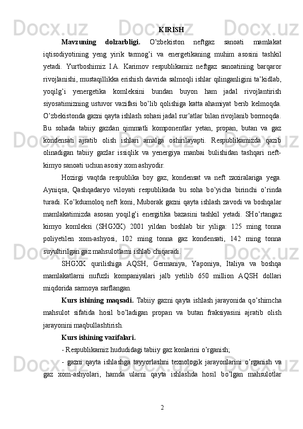 KIRISH
Mavzuning   dolzarbligi .   О ’zbekiston   neftgaz   sanoati   mamlakat
iqtisodiyotining   yeng   yirik   tarmog’i   va   e nergetikaning   muhim   asosini   tashkil
yetadi.   Yurtboshimiz   I.A.   Karimov   respublikamiz   neftgaz   sanoatining   barqaror
rivojlanishi, mustaqillikka   e rishish   davri da salmoqli ishlar qilinganligini ta’kidlab,
yoqilg’i   yenergetika   komleksini   bundan   buyon   ham   jadal   rivojlantirish
siyosatimizning   ustuvor   vazifasi   b о ’lib   qolishiga   katta   ahamiyat   berib   kelmoqda.
О ’zbekistonda gazni qayta ishlash sohasi jadal sur’atlar bilan rivojlanib bormoqda.
Bu   sohada   tabiiy   gazdan   qimmatli   komponentlar   yetan,   propan,   butan   va   gaz
kondensati   ajratib   olish   ishlari   amalga   oshirilayapti.   Respublikamizda   qazib
olinadigan   tabiiy   gazlar   issiqlik   va   yenergiya   manbai   bulishidan   tashqari   neft-
kimyo sanoati uchun asosiy xom ashyodir. 
Hozirgi   vaqtda   respublika   boy   gaz,   kondensat   va   neft   zaxiralariga   yega.
Ayniqsa,   Qashqadaryo   viloyati   respublikada   bu   soha   b о ’yicha   birinchi   о ’rinda
turadi. K о ’kdumoloq neft koni, Muborak gazni qayta ishlash zavodi va boshqalar
mamlakatimizda   asosan   yoqil g’ i   energitika   bazasini   tashkil   yetadi.   SH о’ rtangaz
kimyo   komleksi   (SHGXK)   2001   yildan   boshlab   bir   yiliga:   125   ming   tonna
poliyetilen   xom-ashyosi,   102   ming   tonna   gaz   kondensati,   142   ming   tonna
suyultirilgan gaz mahsulotlarni ishlab chiqaradi. 
SHGXK   qurilishiga   AQ SH ,   Germaniya,   Yaponiya,   Italiya   va   boshqa
mamlakatlarni   nufuzli   kompaniyalari   jalb   yetilib   650   million   AQ SH   dollari
miqdorida sarmoya sarflangan.
Kurs   ishining maqsadi .   Tabiiy gazni  qayta ishlash  jarayonida  q о ’shimcha
mahsulot   sifatida   hosil   b о ’ladigan   propan   va   butan   fraksiyasini   ajratib   olish
jarayonini maqbullashtirish.
Kurs  ishining vazifalari .
- Respublikamiz hududidagi tabiiy gaz konlarini  о ’rganish;
-   gazni   qayta   ishlashga   tayyorlashni   texnologik   jarayonlarini   о ’rganish   va
gaz   xom-ashyolari,   hamda   ularni   qayta   ishlashda   hosil   b о’ lgan   mahsulotlar
2 