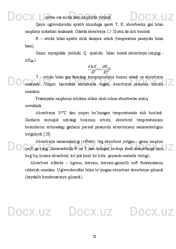          metan esa ancha kam miqdorda yutiladi.
Qaysi   uglevodorodni   ajratib   olinishiga   qarab   T,   R,   absorbentni   gaz   bilan
miqdoriy nisbatlari tanlanadi. Odatda absorbsiya 12-20 atm.da olib boriladi.
R   –   ortishi   bilan   ajratib   olish   darajasi   ortadi   (temperatura   pasayishi   bilan
ham).
Gazni  suyuqlikda  yutilishi  Q   ajralishi   bilan  boradi (absorbsiya  issiqligi -
∆ H
ads. ):dln	K	p	
dT	=	ΔH	абс	
RT	2
T – ortishi bilan gaz fazadagi kompopentlarni bosimi ortadi va absorbsiya
susayadi.   Yuqori   haroratda   absorbsiya   tugab,   desorbsiya   jarayoni   borishi
mumkin.
Fraksiyalar miqdorini ortishini oldini olish uchun absorberlar oraliq 
sovutiladi .
Absorbsiya   35°C   dan   yuqori   bо’lmagan   temperaturada   olib   boriladi.
Gazlarni   suyuqlik   ustidagi   bosimini   ortishi,   absorbent   temperaturasini
bosimlarini   eritmadagi   gazlarni   parsial   pasayishi   absorbsiyani   samaradorligini
belgilaydi.[28]
Absorbsiya samaradorligi (effekti) 1kg absorbent  yutgan – gazni  miqdori
(m3)   ga   teng.   Samaradorlik   R   va   T   dan   tashqari   boshqa   shart-sharoitlarga   ham
bog’liq (yuzasi absorbent, kо’pik hosil bо’lishi, qaynash-aralashi tezligi).
Absorbent   sifatida   –   ligroin,   kerosin,   kerosin-gazoylli   neft   fraksiyalarini
ishlatish mumkin. Uglevodorodlar bilan tо’yingan absorbent desorbsiya qilinadi
(haydalib kondensatsiya qilinadi ).
20 