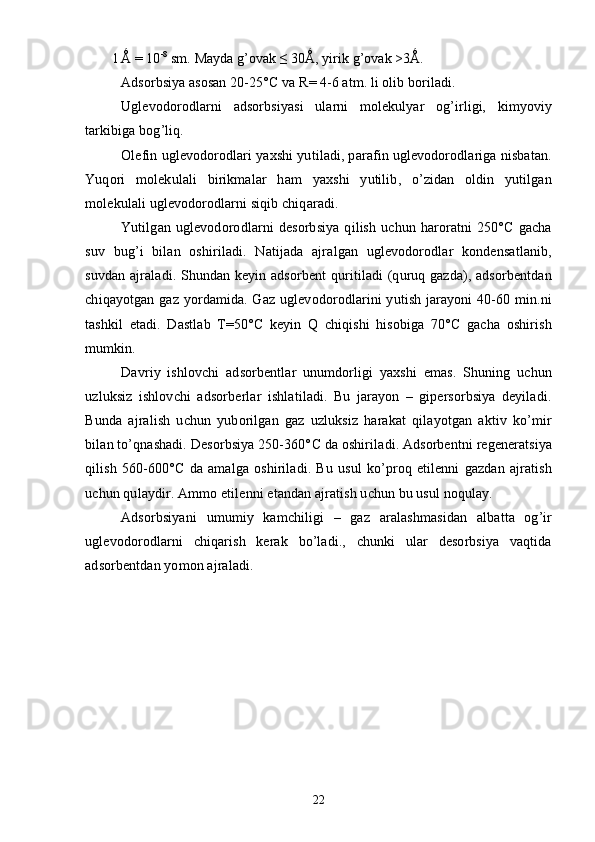 1  
Ǻ = 10 -8
 sm. Mayda g’ovak ≤ 30Ǻ, yirik g’ovak >3Ǻ.
Adsorbsiya asosan  20-25° C  va R = 4-6   atm. li olib boriladi.
Uglevodorodlarni   adsorbsiyasi   ularni   molekulyar   og’irligi,   kimyoviy
tarkibiga bog’liq.
Olefin uglevodorodlari yaxshi yutiladi, parafin uglevodorodlariga nisbatan.
Yuqori   molekulali   birikmalar   ham   yaxshi   yutilib,   о’zidan   oldin   yutilgan
molekulali uglevodorodlarni siqib chiqaradi.
Yutilgan   uglevodorodlarni   desorbsiya   qilish   uchun   haroratni   250°C   gacha
suv   bug’i   bilan   oshiriladi.   Natijada   ajralgan   uglevodorodlar   kondensatlanib,
suvdan ajraladi. Shundan keyin adsorbent  quritiladi (quruq gazda), adsorbentdan
chiqayotgan gaz yordamida. Gaz uglevodorodlarini yutish jarayoni 40-60 min.ni
tashkil   etadi.   Dastlab   T=50°C   keyin   Q   chiqishi   hisobiga   70°C   gacha   oshirish
mumkin.
Davriy   ishlovchi   adsorbentlar   unumdorligi   yaxshi   emas.   Shuning   uchun
uzluksiz   ishlovchi   adsorberlar   ishlatiladi.   Bu   jarayon   –   gipersorbsiya   deyiladi.
Bunda   ajralish   uchun   yuborilgan   gaz   uzluksiz   harakat   qilayotgan   aktiv   kо’mir
bilan tо’qnashadi. Desorbsiya 250-360° C  da oshiriladi. Adsorbentni regeneratsiya
qilish   560-600° C   da   amalga   oshiriladi.   Bu   usul   kо’proq   etilenni   gazdan   ajratish
uchun qulaydir.   Ammo etilenni etandan ajratish uchun bu usul noqulay.
Adsorbsiyani   umumiy   kamchiligi   –   gaz   aralashmasidan   albatta   og’ir
uglevodorodlarni   chiqarish   kerak   bо’ladi.,   chunki   ular   desorbsiya   vaqtida
adsorbentdan yomon ajraladi.
22 