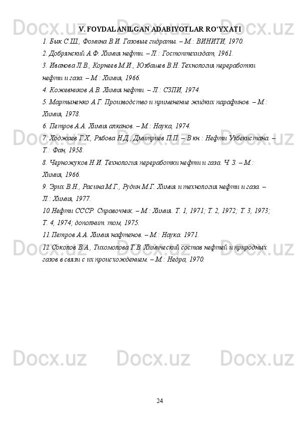 V . FOYDALANILGAN ADABIYOTLAR R О ’YXATI
1. Бык С.Ш., Фомина В.И. Газовые гидраты. – М.: ВИНИТИ, 1970.
2. Добрянский А.Ф. Химия нефти. – Л.: Гостоптехиздат, 1961.
3. Иванова Л.В., Корнеев М.И., Юзбашев В.Н. Технология переработки 
нефти и газа. – М.: Химия, 1966.
4. Кожевников А.В. Химия нефти. – Л.: СЗПИ, 1974.
5. Мартыненко А.Г. Производство и применение жидких парафинов. – М.: 
Химия, 1978.
6. Петров А.А. Химия алканов. – М.: Наука, 1974.
7. Ходжаев Г.Х., Рябова Н.Д., Дмитриев П.П. – В кн.: Нефти Узбекистана. –
Т.: Фан, 1958.
8. Черножуков Н.И. Технология переработки нефти и газа. Ч. З. – М.: 
Химия, 1966.
9. Эрих В.Н., Расина М.Г., Рудин М.Г. Химия и технология нефти и газа. – 
Л.: Химия, 1977.
10. Нефти СССР. Справочник. – М.: Химия. Т. 1, 1971; Т. 2, 1972; Т. 3, 1973; 
Т. 4, 1974; дополнит. том, 1975.
11. Петров А.А. Химия нафтенов. – М.: Наука. 1971.
12. Соколов В.А., Тихомолова Т.В. Химический состав нефтей и природных 
газов в связи с их происхождением. – М.: Недра, 1970.
24 