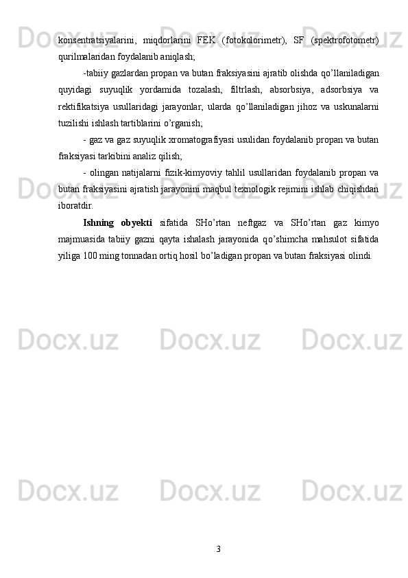 konsentratsiyalarini,   miqdorlarini   FEK   (fotokolorimetr),   SF   (spektrofotometr)
qurilmalaridan foydalanib aniqlash;
-tabiiy gazlardan propan va butan fraksiyasini ajratib olishda q о ’llaniladigan
quyidagi   suyuqlik   yordamida   tozalash,   filtrlash,   absorbsiya,   adsorbsiya   va
rektifikatsiya   usullaridagi   jarayonlar,   ularda   q о ’llaniladigan   jihoz   va   uskunalarni
tuzilishi ishlash tartiblarini  о ’rganish;
- gaz va gaz suyuqlik xromatografiyasi usulidan foydalanib propan va butan
fraksiyasi tarkibini analiz qilish;
-   olingan   natijalarni   fizik-kimyoviy   tahlil   usullaridan   foydalanib   propan   va
butan fraksiyasini ajratish jarayonini maqbul texnologik rejimini ishlab chiqishdan
iboratdir.
Ishning   obyekti   sifatida   SH о ’rtan   neftgaz   va   SH о ’rtan   gaz   kimyo
majmuasida   tabiiy   gazni   qayta   ishalash   jarayonida   q о ’shimcha   mahsulot   sifatida
yiliga 100   ming tonnadan ortiq hosil b о ’ladigan propan va butan fraksiyasi olindi. 
3 