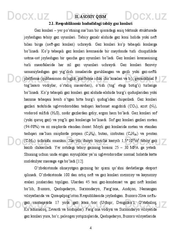 II. ASOSIY QISM
2.1. Respublikamiz hududidagi tabiiy gaz konlari
Gaz konlari – yer p о ’stining ma’lum bir qismidagi aniq tektonik strukturada
joylashgan   tabiiy   gaz   uyumlari.   Tabiiy   gazalr   alohida   gaz   koni   holida   yoki   neft
bilan   birga   (neft-gaz   konlari)   uchraydi.   Gaz   konlari   k о ’p   tabaqali   konlarga
b о ’linadi.   K о ’p   tabaqali   gaz   konlari   kesmasida   bir   maydonda   turli   chuqurlikda
ustma-ust   joylashgan   bir   qancha   gaz   uyumlari   b о ’ladi.   Gaz   konlari   kesmasining
turli   masofalarida   har   xil   gaz   uyumlari   uchraydi.   Gaz   konlari   fazoviy
umumiylashgan   gaz   yig’ilish   zonalarida   guruhlangan   va   gazli   yoki   gaz-neftli
platforma (qubbasimon d о ’nglik, platforma ichki ch о ’kmalari va b.), geosinklinal 9
tog’lararo   vodiylar,   о ’rtaliq   massivlari),   о ’tish   (tog’   etagi   botig’i)   turlariga
b о ’linadi. K о ’p tabaqali gaz konlari gaz alohida-alohida burg’i quduqlaridan yoki
hamma   tabaqani   kesib   о ’tgan   bitta   burg’i   qudug’idan   chiqariladi.   Gaz   konlari
gazlari   tarkibida   uglevodoroddan   tashqari   karbonat   angidridi   (CO
2 ),   azot   (N
2 ),
vodorod   sulfidi   ( H
2 S),   nodir   gazlardan   geliy,   argon   ham   b о ’ladi.   Gaz   konlari   sof
(yoki  quruq gaz) va yog’li  gaz konlariga b о ’linadi. Sof gaz konlari gazlari metan
(94-98%)   va   oz   miqdorda   etandan   iborat.   Moyli   gaz   konlarida   metan   va   etandan
tashqari   ma’lum   miqdorda   propan   (C
3 H
8 ),   butan,   izobutan   (C
4 H
10 )   va   pentan
(C
5 H
12 )   uchrashi   mumkin.   Xar   yili   dunyo   buyicha   kariyib   1,5*10 12
m 3
  tabiiy   gaz
kazib   chikariladi.   Yer   ostidagi   tabiiy   gazning   bosimi   25   –   30   MPA   ga   yetadi.
Shuning uchun unda erigan suyuqliklar ya’ni uglevodorodlar normal holatda katta
molekulyar massaga ega b о ’ladi [12].
О ’zbekistonda   olinayotgan   gazning   bir   qismi   q о ’shni   davlatlarga   eksport
qilinadi.   О ’zbekistonda   100   dan   ortiq   neft   va   gaz   konlari   mezozoy   va   kaynozoy
eralari   jinslaridan   topilgan.   Ulardan   45   tasi   gaz-kondensat   va   gaz   neft   konlari
b о ’lib,   Buxoro,   Qashqadaryo,   Surxondaryo,   Farg’ona,   Andijon,   Namangan
viloyatlarida va Qoraqalpog’iston Respublikasida  joylashgan. Buxoro-Xiva neft ь -
gaz   mintaqasida   17   yirik   gaz   koni   bor   (Uchqir,   Dengizk о ’l,   О ’rtabuloq,
K о ’kdumaloq, Zevardi va boshqalar). Farg’ona vodiysi va Surxondaryo viloyatida
gaz konlari yura, b о ’r, paleogen yotqiziqlarida, Qashqadaryo, Buxoro viloyatlarida
4 