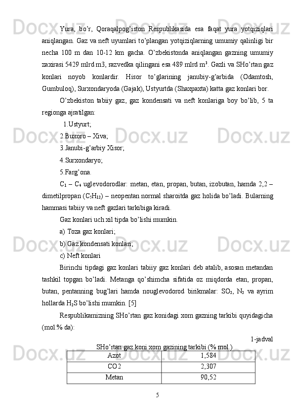 Y ura,   b о ’r,   Qoraqalpog’iston   Respublikasida   esa   faqat   yura   yotqiziqlari
aniqlangan. Gaz va neft uyumlari t о ’plangan yotqiziqlarning umumiy qalinligi bir
necha   100   m   dan   10-12   km   gacha.   О ’zbekistonda   aniqlangan   gazning   umumiy
zaxirasi 5429 mlrd m3, razvedka qilingani esa 489 mlrd m 3
. Gazli va SH о ’rtan gaz
konlari   noyob   konlardir.   Hisor   t о ’glarining   janubiy-g’arbida   (Odamtosh,
Gumbuloq), Surxondaryoda (Gajak), Ustyurtda (Shaxpaxta) katta gaz konlari bor.
О ’zbekiston   tabiiy   gaz,   gaz   kondensati   va   neft   konlariga   boy   b о ’lib,   5   ta
regionga ajratilgan:
  1.Ustyurt; 
2.Buxoro – Xiva; 
3.Janubi-g’arbiy Xisor; 
4.Surxondaryo; 
5.Farg’ona.
C
1   – C
4   uglevodorodlar: metan, etan, propan, butan, izobutan, hamda 2,2 –
dimetilpropan (C
5 H
12 ) – neopentan normal sharoitda gaz holida b о ’ladi. Bularning
hammasi tabiiy va neft gazlari tarkibiga kiradi. 
Gaz konlari uch xil tipda b о ’lishi mumkin. 
a)   Toza gaz konlari; 
b)   Gaz kondensati konlari; 
c)   Neft konlari 
Birinchi   tipdagi   gaz  konlari   tabiiy  gaz   konlari  deb   atalib,  asosan   metandan
tashkil   topgan   b о ’ladi.   Metanga   q о ’shimcha   sifatida   oz   miqdorda   etan,   propan,
butan,   pentanning   bug’lari   hamda   nouglevodorod   birikmalar:   SO
2 ,   N
2   va   ayrim
hollarda H
2 S b о ’lishi mumkin. [5]
Respublikamizning SH о ’rtan gaz konidagi xom gazning tarkibi quyidagicha
(mol.% da):                                          
  1-jadval
SH о ’rtan gaz koni xom gazining tarkibi (% mol.)
Azot 1,584
CO2 2,307
Metan 90,52
5 