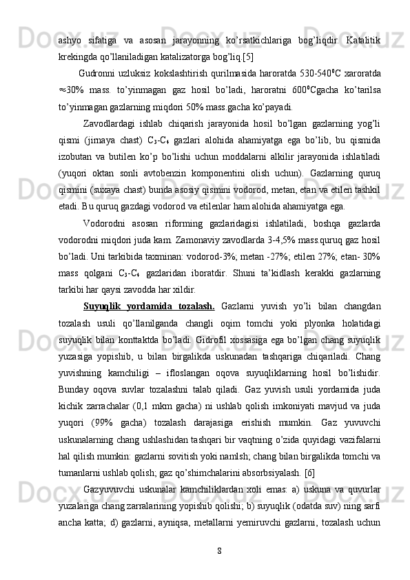 ashyo   sifatiga   va   asosan   jarayonning   kо’rsatkichlariga   bog’liqdir.   Katalitik
krekingda qо’llaniladigan katalizatorga bog’liq.[5]
Gudronni  uzluksiz  kokslashtirish  qurilmasida  haroratda  530-540 0
C xaroratda
 30%   mass.   tо’yinmagan   gaz   hosil   bо’ladi,   haroratni   600 0
Cgacha   kо’tarilsa
tо’yinmagan gazlarning miqdori 50% mass.gacha kо’payadi.
Zavodlardagi   ishlab   chiqarish   jarayonida   hosil   bо’lgan   gazlarning   yog’li
qismi   (jirnaya   chast)   C
3 -C
4   gazlari   alohida   ahamiyatga   ega   bо’lib,   bu   qismida
izobutan   va   butilen   kо’p   bо’lishi   uchun   moddalarni   alkilir   jarayonida   ishlatiladi
(yuqori   oktan   sonli   avtobenzin   komponentini   olish   uchun).   Gazlarning   quruq
qismini (suxaya chast) bunda asosiy qismini vodorod, metan, etan va etilen tashkil
etadi. Bu quruq gazdagi vodorod va etilenlar ham alohida ahamiyatga ega. 
Vodorodni   asosan   riforming   gazlaridagisi   ishlatiladi,   boshqa   gazlarda
vodorodni miqdori juda kam. Zamonaviy zavodlarda 3-4,5% mass.quruq gaz hosil
bо’ladi. Uni tarkibida taxminan: vodorod-3%; metan -27%; etilen 27%; etan- 30%
mass   qolgani   C
3 -C
4   gazlaridan   iboratdir.   Shuni   ta’kidlash   kerakki   gazlarning
tarkibi har qaysi zavodda har xildir.
Suyuqlik   yordamida   tozalash.   Gazlarni   yuvish   yo’li   bilan   changdan
tozalash   usuli   qо’llanilganda   changli   oqim   tomchi   yoki   plyonka   holatidagi
suyuqlik   bilan   konttaktda   bо’ladi.   Gidrofil   xossasiga   ega   bо’lgan   chang   suyuqlik
yuzasiga   yopishib,   u   bilan   birgalikda   uskunadan   tashqariga   chiqariladi.   Chang
yuvishning   kamchiligi   –   ifloslangan   oqova   suyuqliklarning   hosil   bо’lishidir.
Bunday   oqova   suvlar   tozalashni   talab   qiladi.   Gaz   yuvish   usuli   yordamida   juda
kichik   zarrachalar   (0,1   mkm   gacha)   ni   ushlab   qolish   imkoniyati   mavjud   va   juda
yuqori   (99%   gacha)   tozalash   darajasiga   erishish   mumkin.   Gaz   yuvuvchi
uskunalarning chang ushlashidan tashqari bir vaqtning о’zida quyidagi vazifalarni
hal qilish mumkin: gazlarni sovitish yoki namlsh; chang bilan birgalikda tomchi va
tumanlarni ushlab qolish; gaz qо’shimchalarini absorbsiyalash. [6]
Gazyuvuvchi   uskunalar   kamchiliklardan   xoli   emas:   a)   uskuna   va   quvurlar
yuzalariga chang zarralarining yopishib qolishi; b) suyuqlik (odatda suv) ning sarfi
ancha   katta;   d)   gazlarni,   ayniqsa,   metallarni   yemiruvchi   gazlarni,   tozalash   uchun
8 