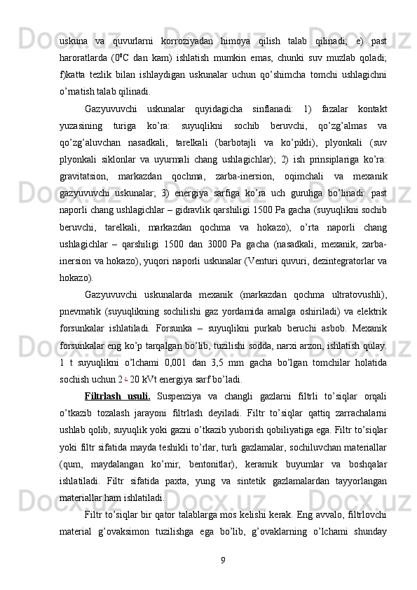 uskuna   va   quvurlarni   korroziyadan   himoya   qilish   talab   qilinadi;   e)   past
haroratlarda   (0 0
C   dan   kam)   ishlatish   mumkin   emas,   chunki   suv   muzlab   qoladi;
f)katta   tezlik   bilan   ishlaydigan   uskunalar   uchun   qо’shimcha   tomchi   ushlagichni
о’rnatish talab qilinadi.
Gazyuvuvchi   uskunalar   quyidagicha   sinflanadi:   1)   fazalar   kontakt
yuzasining   turiga   kо’ra:   suyuqlikni   sochib   beruvchi,   qо’zg’almas   va
qо’zg’aluvchan   nasadkali,   tarelkali   (barbotajli   va   kо’pikli),   plyonkali   (suv
plyonkali   siklonlar   va   uyurmali   chang   ushlagichlar);   2)   ish   prinsiplariga   kо’ra:
gravitatsion,   markazdan   qochma,   zarba-inersion,   oqimchali   va   mexanik
gazyuvuvchi   uskunalar;   3)   energiya   sarfiga   kо’ra   uch   guruhga   bо’linadi:   past
naporli chang ushlagichlar – gidravlik qarshiligi 1500 Pa gacha (suyuqlikni sochib
beruvchi,   tarelkali,   markazdan   qochma   va   hokazo),   о’rta   naporli   chang
ushlagichlar   –   qarshiligi   1500   dan   3000   Pa   gacha   (nasadkali,   mexanik,   zarba-
inersion va hokazo), yuqori naporli uskunalar (Venturi quvuri, dezintegratorlar va
hokazo).
Gazyuvuvchi   uskunalarda   mexanik   (markazdan   qochma   ultratovushli),
pnevmatik   (suyuqlikning   sochilishi   gaz   yordamida   amalga   oshiriladi)   va   elektrik
forsunkalar   ishlatiladi.   Forsunka   –   suyuqlikni   purkab   beruchi   asbob.   Mexanik
forsunkalar eng kо’p tarqalgan bо’lib, tuzilishi sodda, narxi arzon, ishlatish qulay.
1   t   suyuqlikni   о’lchami   0,001   dan   3,5   mm   gacha   bо’lgan   tomchilar   holatida
sochish uchun 2¿ 20 kVt energiya sarf bо’ladi.
Filtrlash   usuli.   Suspenziya   va   changli   gazlarni   filtrli   tо’siqlar   orqali
о’tkazib   tozalash   jarayoni   filtrlash   deyiladi.   Filtr   tо’siqlar   qattiq   zarrachalarni
ushlab qolib, suyuqlik yoki gazni о’tkazib yuborish qobiliyatiga ega. Filtr tо’siqlar
yoki filtr sifatida mayda teshikli tо’rlar, turli gazlamalar, sochiluvchan materiallar
(qum,   maydalangan   kо’mir,   bentonitlar),   keramik   buyumlar   va   boshqalar
ishlatiladi.   Filtr   sifatida   paxta,   yung   va   sintetik   gazlamalardan   tayyorlangan
materiallar ham ishlatiladi. 
Filtr tо’siqlar bir qator talablarga mos kelishi kerak. Eng avvalo, filtrlovchi
material   g’ovaksimon   tuzilishga   ega   bо’lib,   g’ovaklarning   о’lchami   shunday
9 