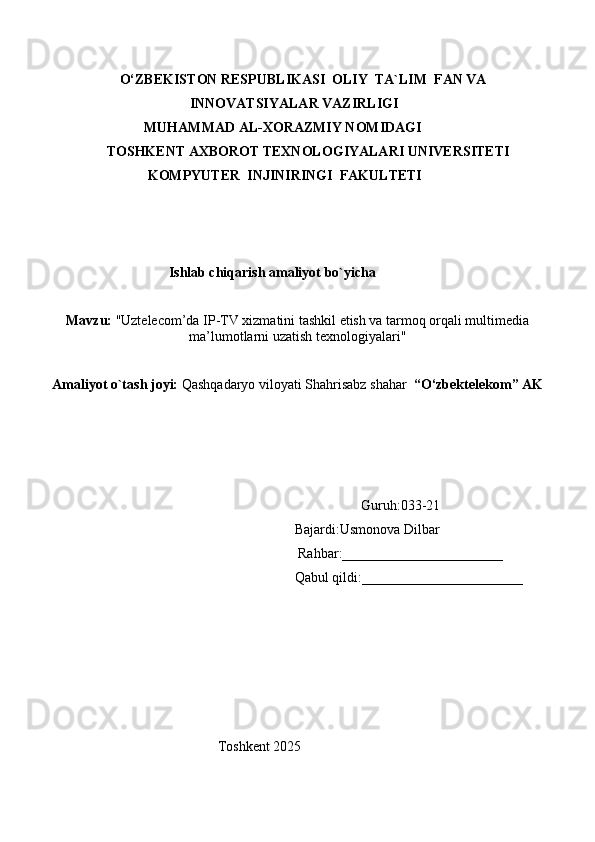                    
                      O‘ZBEKISTON RESPUBLIKASI  OLIY  TA`LIM  FAN VA 
                                          INNOVATSIYALAR VAZIRLIGI
                             MUHAMMAD AL-XORAZMIY NOMIDAGI
      TOSHKENT AXBOROT TEXNOLOGIYALARI UNIVERSITETI
                              KOMPYUTER  INJINIRINGI  FAKULTETI
                              
                              
                                    Ishlab chiqarish amaliyot bo`yicha
Mavzu:   "Uztelecom’da IP-TV xizmatini tashkil etish va tarmoq orqali multimedia
ma’lumotlarni uzatish texnologiyalari"
Amaliyot o`tash joyi:  Qashqadaryo viloyati Shahrisabz shahar   “O‘zbektelekom” AK
                                                                                           Guruh:033-21
                                                                        Bajardi:Usmonova Dilbar 
                                                                         Rahbar:_______________________
                                                                        Qabul qildi:_______________________
     
                                                  Toshkent 2025 