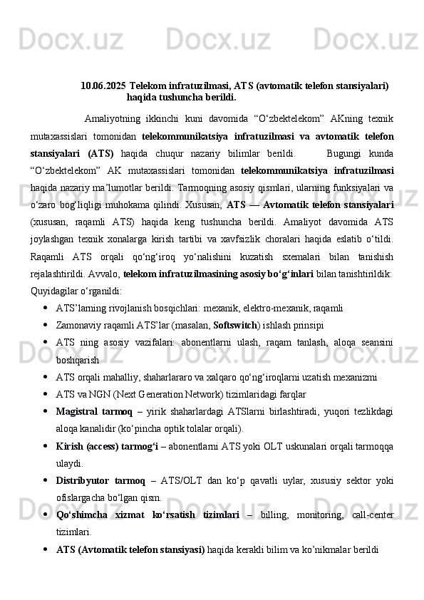 10.06.2025  Telekom infratuzilmasi, ATS (avtomatik telefon stansiyalari) 
haqida tushuncha berildi.  
                  Amaliyotning   ikkinchi   kuni   davomida   “O‘zbektelekom”   AKning   texnik
mutaxassislari   tomonidan   telekommunikatsiya   infratuzilmasi   va   avtomatik   telefon
stansiyalari   (ATS)   haqida   chuqur   nazariy   bilimlar   berildi.         Bugungi   kunda
“O‘zbektelekom”   AK   mutaxassislari   tomonidan   telekommunikatsiya   infratuzilmasi
haqida nazariy ma’lumotlar berildi. Tarmoqning asosiy qismlari, ularning funksiyalari va
o‘zaro   bog‘liqligi   muhokama   qilindi.   Xususan,   ATS   —   Avtomatik   telefon   stansiyalari
(xususan,   raqamli   ATS)   haqida   keng   tushuncha   berildi.   Amaliyot   davomida   ATS
joylashgan   texnik   xonalarga   kirish   tartibi   va   xavfsizlik   choralari   haqida   eslatib   o‘tildi.
Raqamli   ATS   orqali   qo‘ng‘iroq   yo‘nalishini   kuzatish   sxemalari   bilan   tanishish
rejalashtirildi. Avvalo,  telekom infratuzilmasining asosiy bo‘g‘inlari  bilan tanishtirildik:
Quyidagilar o‘rganildi:
 ATS’larning rivojlanish bosqichlari: mexanik, elektro-mexanik, raqamli
 Zamonaviy raqamli ATS’lar (masalan,  Softswitch ) ishlash prinsipi
 ATS   ning   asosiy   vazifalari:   abonentlarni   ulash,   raqam   tanlash,   aloqa   seansini
boshqarish
 ATS orqali mahalliy, shaharlararo va xalqaro qo‘ng‘iroqlarni uzatish mexanizmi
 ATS va NGN (Next Generation Network) tizimlaridagi farqlar
 Magistral   tarmoq   –   yirik   shaharlardagi   ATSlarni   birlashtiradi,   yuqori   tezlikdagi
aloqa kanalidir (ko‘pincha optik tolalar orqali).
 Kirish (access) tarmog‘i  – abonentlarni ATS yoki OLT uskunalari orqali tarmoqqa
ulaydi.
 Distribyutor   tarmoq   –   ATS/OLT   dan   ko‘p   qavatli   uylar,   xususiy   sektor   yoki
ofislargacha bo‘lgan qism.
 Qo‘shimcha   xizmat   ko‘rsatish   tizimlari   –   billing,   monitoring,   call-center
tizimlari.   
 ATS (Avtomatik telefon stansiyasi)  haqida kerakli bilim va ko’nikmalar berildi 