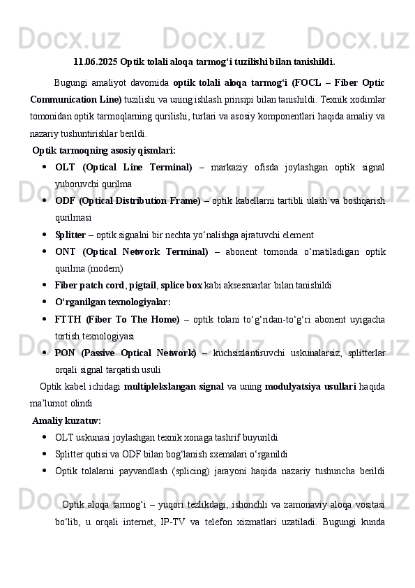                    11.06.2025   Optik tolali aloqa tarmog‘i tuzilishi bilan tanishildi.
            Bugungi   amaliyot   davomida   optik   tolali   aloqa   tarmog‘i   (FOCL   –   Fiber   Optic
Communication Line)  tuzilishi va uning ishlash prinsipi bilan tanishildi. Texnik xodimlar
tomonidan optik tarmoqlarning qurilishi, turlari va asosiy komponentlari haqida amaliy va
nazariy tushuntirishlar berildi.
  Optik tarmoqning asosiy qismlari:
 OLT   (Optical   Line   Terminal)   –   markaziy   ofisda   joylashgan   optik   signal
yuboruvchi qurilma
 ODF (Optical Distribution Frame)   – optik kabellarni tartibli ulash va boshqarish
qurilmasi
 Splitter  – optik signalni bir nechta yo‘nalishga ajratuvchi element
 ONT   (Optical   Network   Terminal)   –   abonent   tomonda   o‘rnatiladigan   optik
qurilma (modem)
 Fiber patch cord ,  pigtail ,  splice box  kabi aksessuarlar bilan tanishildi
 O‘rganilgan texnologiyalar:
 FTTH   (Fiber   To   The   Home)   –   optik   tolani   to‘g‘ridan-to‘g‘ri   abonent   uyigacha
tortish texnologiyasi
 PON   (Passive   Optical   Network)   –   kuchsizlantiruvchi   uskunalarsiz,   splitterlar
orqali signal tarqatish usuli
     Optik kabel ichidagi   multiplekslangan signal   va uning   modulyatsiya usullari   haqida
ma’lumot olindi
  Amaliy kuzatuv:
 OLT uskunasi joylashgan texnik xonaga tashrif buyurildi
 Splitter qutisi va ODF bilan bog‘lanish sxemalari o‘rganildi
 Optik   tolalarni   payvandlash   (splicing)   jarayoni   haqida   nazariy   tushuncha   berildi
    Optik   aloqa   tarmog‘i   –   yuqori   tezlikdagi,   ishonchli   va   zamonaviy   aloqa   vositasi
bo‘lib,   u   orqali   internet,   IP-TV   va   telefon   xizmatlari   uzatiladi.   Bugungi   kunda 