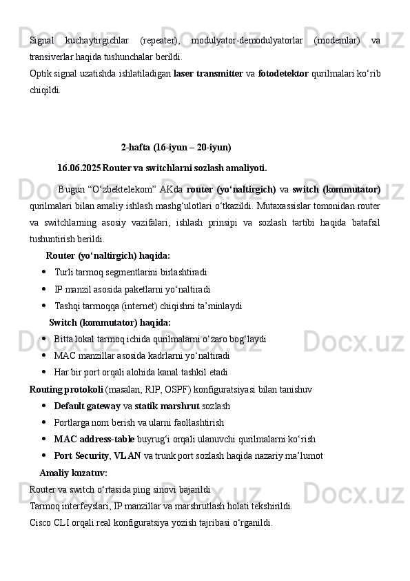 Signal   kuchaytirgichlar   (repeater),   modulyator-demodulyatorlar   (modemlar)   va
transiverlar haqida tushunchalar berildi.
Optik signal uzatishda ishlatiladigan  laser transmitter  va  fotodetektor  qurilmalari ko‘rib
chiqildi.
 
                                       2-hafta (16-iyun – 2 0 -iyun)
16.06.2025 Router va switchlarni sozlash amaliyoti.
                Bugun   “O‘zbektelekom”   AKda   router   (yo‘naltirgich)   va   switch   (kommutator)
qurilmalari bilan amaliy ishlash mashg‘ulotlari o‘tkazildi. Mutaxassislar tomonidan router
va   switchlarning   asosiy   vazifalari,   ishlash   prinsipi   va   sozlash   tartibi   haqida   batafsil
tushuntirish berildi.
       Router (yo‘naltirgich) haqida:
 Turli tarmoq segmentlarini birlashtiradi
 IP manzil asosida paketlarni yo‘naltiradi
 Tashqi tarmoqqa (internet) chiqishni ta’minlaydi
    Switch (kommutator) haqida:
 Bitta lokal tarmoq ichida qurilmalarni o‘zaro bog‘laydi
 MAC manzillar asosida kadrlarni yo‘naltiradi
 Har bir port orqali alohida kanal tashkil etadi
Routing protokoli  (masalan, RIP, OSPF) konfiguratsiyasi bilan tanishuv
 Default gateway  va  statik marshrut  sozlash
 Portlarga nom berish va ularni faollashtirish
 MAC address-table  buyrug‘i orqali ulanuvchi qurilmalarni ko‘rish
 Port Security ,  VLAN  va trunk port sozlash haqida nazariy ma’lumot
     Amaliy kuzatuv:
Router va switch o‘rtasida ping sinovi bajarildi
Tarmoq interfeyslari, IP manzillar va marshrutlash holati tekshirildi.
Cisco CLI orqali real konfiguratsiya yozish tajribasi o‘rganildi. 