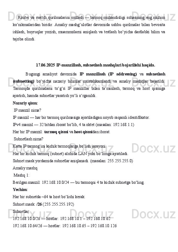        Router va switch qurilmalarini sozlash — tarmoq muhandisligi sohasining eng muhim
ko‘nikmalaridan biridir. Amaliy mashg‘ulotlar davomida ushbu qurilmalar bilan bevosita
ishlash,   buyruqlar   yozish,   muammolarni   aniqlash   va   testlash   bo‘yicha   dastlabki   bilim   va
tajriba olindi.
17.06.2025  IP-manzillash, subnetlash mashqlari bajarilishi haqida.
          Bugungi   amaliyot   davomida   IP   manzillash   (IP   addressing)   va   subnetlash
(subnetting)   bo‘yicha   nazariy   bilimlar   mustahkamlandi   va   amaliy   mashqlar   bajarildi.
Tarmoqda   qurilmalarni   to‘g‘ri   IP   manzillar   bilan   ta’minlash,   tarmoq   va   host   qismiga
ajratish, hamda subnetlar yaratish yo‘li o‘rganildi.
Nazariy qism:
  IP manzil nima?
IP manzil — har bir tarmoq qurilmasiga ajratiladigan noyob raqamli identifikator.
IPv4 manzil — 32 bitdan iborat bo‘lib, 4 ta oktet (masalan: 192.168.1.1)
Har bir IP manzil:  tarmoq qismi  va  host qismi dan iborat.
  Subnetlash nima?
Katta IP tarmog‘ini kichik tarmoqlarga bo‘lish jarayoni.
Har bir kichik tarmoq (subnet) alohida LAN yoki bo‘limga ajratiladi.
Subnet mask yordamida subnetlar aniqlanadi. (masalan: 255.255.255.0)
Amaliy mashq
  Mashq 1:
Berilgan manzil:  192.168.10.0/24  — bu tarmoqni 4 ta kichik subnetga bo‘ling.
Yechim:
Har bir subnetda ~64 ta host bo‘lishi kerak.
Subnet mask:  /26  (255.255.255.192)
Subnetlar:
192.168.10.0/26 — hostlar: 192.168.10.1 – 192.168.10.62
192.168.10.64/26 — hostlar: 192.168.10.65 – 192.168.10.126 