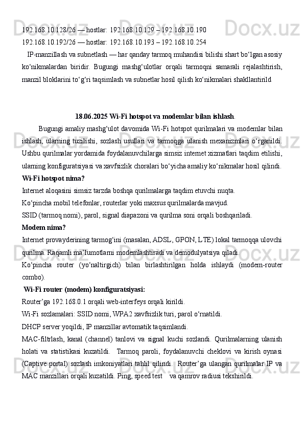 192.168.10.128/26 — hostlar: 192.168.10.129 – 192.168.10.190
192.168.10.192/26 — hostlar: 192.168.10.193 – 192.168.10.254
    IP-manzillash va subnetlash — har qanday tarmoq muhandisi bilishi shart bo‘lgan asosiy
ko‘nikmalardan   biridir.   Bugungi   mashg‘ulotlar   orqali   tarmoqni   samarali   rejalashtirish,
manzil bloklarini to‘g‘ri taqsimlash va subnetlar hosil qilish ko‘nikmalari shakllantirild
                              18.06.2025   Wi-Fi hotspot va modemlar bilan ishlash .
         Bugungi amaliy mashg‘ulot davomida  Wi-Fi hotspot qurilmalari  va  modemlar  bilan
ishlash,   ularning   tuzilishi,   sozlash   usullari   va   tarmoqga   ulanish   mexanizmlari   o‘rganildi.
Ushbu qurilmalar yordamida foydalanuvchilarga simsiz internet xizmatlari taqdim etilishi,
ularning konfiguratsiyasi va xavfsizlik choralari bo‘yicha amaliy ko‘nikmalar hosil qilindi.
Wi-Fi hotspot nima?
Internet aloqasini simsiz tarzda boshqa qurilmalarga taqdim etuvchi nuqta.
Ko‘pincha mobil telefonlar, routerlar yoki maxsus qurilmalarda mavjud.
SSID (tarmoq nomi), parol, signal diapazoni va qurilma soni orqali boshqariladi.
Modem nima?
Internet provayderining tarmog‘ini (masalan, ADSL, GPON, LTE) lokal tarmoqqa ulovchi
qurilma. Raqamli ma’lumotlarni modemlashtiradi va demodulyatsiya qiladi.
Ko‘pincha   router   (yo‘naltirgich)   bilan   birlashtirilgan   holda   ishlaydi   (modem-router
combo).
  Wi-Fi router (modem) konfiguratsiyasi:
Router’ga  192.168.0.1  orqali web-interfeys orqali kirildi.
Wi-Fi sozlamalari: SSID nomi, WPA2 xavfsizlik turi, parol o‘rnatildi.
DHCP server yoqildi, IP manzillar avtomatik taqsimlandi.
MAC-filtrlash,   kanal   (channel)   tanlovi   va   signal   kuchi   sozlandi.   Qurilmalarning   ulanish
holati   va   statistikasi   kuzatildi.     Tarmoq   paroli,   foydalanuvchi   cheklovi   va   kirish   oynasi
(Captive portal)  sozlash   imkoniyatlari   tahlil  qilindi.    Router’ga  ulangan  qurilmalar   IP va
MAC manzillari orqali kuzatildi. Ping, speed test    va qamrov radiusi tekshirildi. 