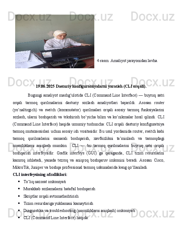 4-rasm. Amaliyot jarayonidan lavha.
19.06.2025  Dasturiy konfiguratsiyalarni yaratish (CLI orqali).
                  Bugungi amaliyot mashg‘ulotida   CLI (Command Line Interface)  — buyruq satri
orqali   tarmoq   qurilmalarini   dasturiy   sozlash   amaliyotlari   bajarildi.   Asosan   router
(yo‘naltirgich)   va   switch   (kommutator)   qurilmalari   orqali   asosiy   tarmoq   funksiyalarini
sozlash,   ularni   boshqarish  va tekshirish  bo‘yicha  bilim   va  ko‘nikmalar  hosil  qilindi. CLI
(Command Line Interface) haqida umumiy tushuncha: CLI orqali dasturiy konfiguratsiya
tarmoq mutaxassislari uchun asosiy ish vositasidir. Bu usul yordamida router, switch kabi
tarmoq   qurilmalarini   samarali   boshqarish,   xavfsizlikni   ta’minlash   va   tarmoqdagi
nosozliklarni   aniqlash   mumkin.     CLI   —   bu   tarmoq   qurilmalarini   buyruq   satri   orqali
boshqarish   interfeysidir.   Grafik   interfeys   (GUI)   ga   qaraganda,   CLI   tizim   resurslarini
kamroq   ishlatadi,   yanada   tezroq   va   aniqroq   boshqaruv   imkonini   beradi.   Asosan   Cisco,
MikroTik, Juniper  va boshqa professional tarmoq uskunalarida keng qo‘llaniladi.
CLI interfeysining afzalliklari:
 To‘liq nazorat imkoniyati
 Murakkab sozlamalarni batafsil boshqarish
 Skriptlar orqali avtomatlashtirish
 Tizim resurslariga yuklamani kamaytirish
 Diagnostika va troubleshooting (nosozliklarni aniqlash) imkoniyati
 CLI (Command Line Interface) haqida: 