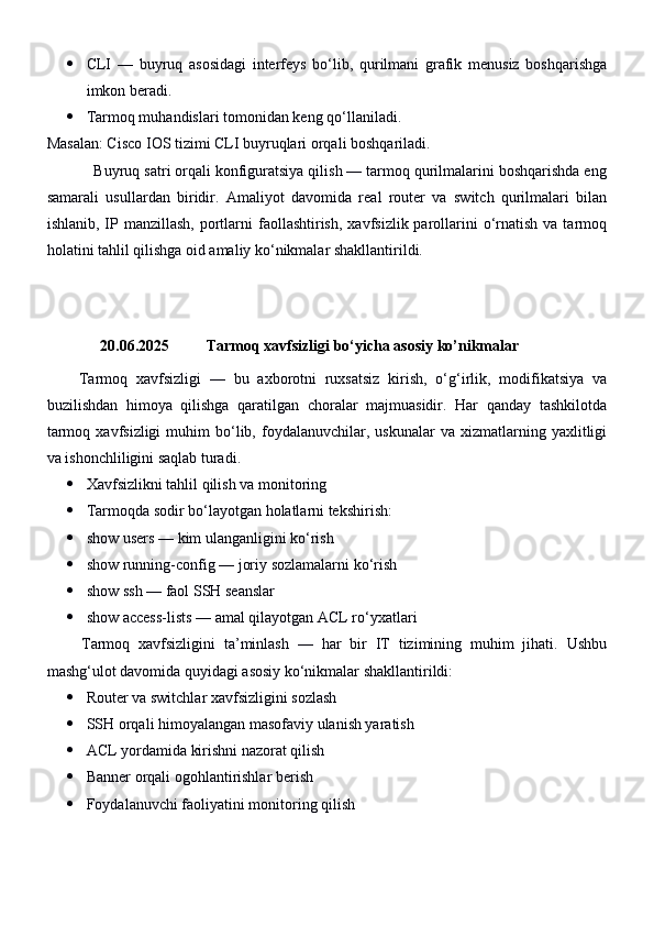  CLI   —   buyruq   asosidagi   interfeys   bo‘lib,   qurilmani   grafik   menusiz   boshqarishga
imkon beradi.
 Tarmoq muhandislari tomonidan keng qo‘llaniladi.
Masalan: Cisco IOS tizimi CLI buyruqlari orqali boshqariladi.
           Buyruq satri orqali konfiguratsiya qilish — tarmoq qurilmalarini boshqarishda eng
samarali   usullardan   biridir.   Amaliyot   davomida   real   router   va   switch   qurilmalari   bilan
ishlanib,  IP  manzillash,  portlarni  faollashtirish,  xavfsizlik  parollarini  o‘rnatish  va  tarmoq
holatini tahlil qilishga oid amaliy ko‘nikmalar shakllantirildi.
20.06.2025  Tarmoq xavfsizligi bo‘yicha asosiy ko’nikmalar 
        Tarmoq   xavfsizligi   —   bu   axborotni   ruxsatsiz   kirish,   o‘g‘irlik,   modifikatsiya   va
buzilishdan   himoya   qilishga   qaratilgan   choralar   majmuasidir.   Har   qanday   tashkilotda
tarmoq   xavfsizligi   muhim   bo‘lib,   foydalanuvchilar,   uskunalar   va  xizmatlarning  yaxlitligi
va ishonchliligini saqlab turadi.
 Xavfsizlikni tahlil qilish va monitoring
 Tarmoqda sodir bo‘layotgan holatlarni tekshirish:
 show users  — kim ulanganligini ko‘rish
 show running-config  — joriy sozlamalarni ko‘rish
 show ssh  — faol SSH seanslar
 show access-lists  — amal qilayotgan ACL ro‘yxatlari
        Tarmoq   xavfsizligini   ta’minlash   —   har   bir   IT   tizimining   muhim   jihati.   Ushbu
mashg‘ulot davomida quyidagi asosiy ko‘nikmalar shakllantirildi:
 Router va switchlar xavfsizligini sozlash
 SSH orqali himoyalangan masofaviy ulanish yaratish
 ACL yordamida kirishni nazorat qilish
 Banner orqali ogohlantirishlar berish
 Foydalanuvchi faoliyatini monitoring qilish 