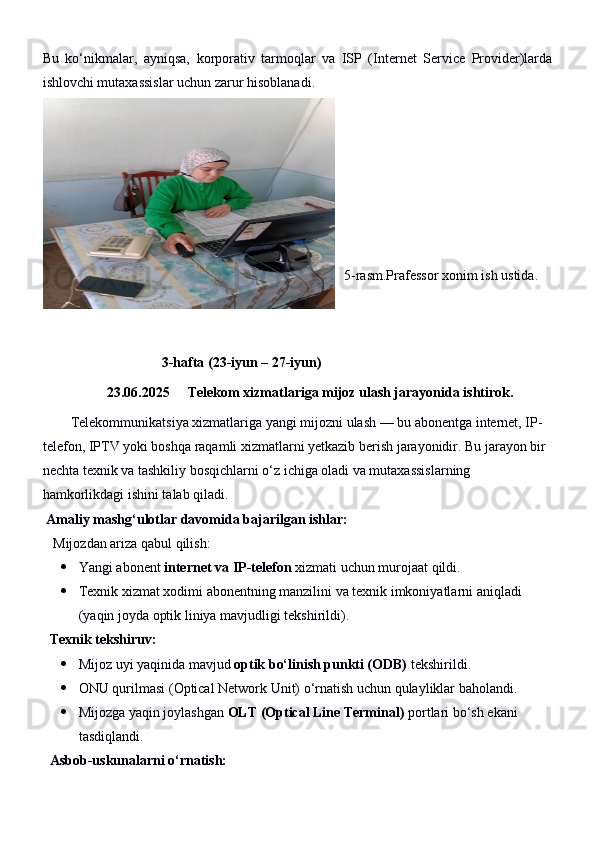 Bu   ko‘nikmalar,   ayniqsa,   korporativ   tarmoqlar   va   ISP   (Internet   Service   Provider)larda
ishlovchi mutaxassislar uchun zarur hisoblanadi.
5-rasm.Prafessor xonim ish ustida.
                                   3-hafta (23-iyun – 2 7 -iyun)
23.06.2025  Telekom xizmatlariga mijoz ulash jarayonida ishtirok.
        Telekommunikatsiya xizmatlariga yangi mijozni ulash — bu abonentga internet, IP-
telefon, IPTV yoki boshqa raqamli xizmatlarni yetkazib berish jarayonidir. Bu jarayon bir 
nechta texnik va tashkiliy bosqichlarni o‘z ichiga oladi va mutaxassislarning 
hamkorlikdagi ishini talab qiladi.
  Amaliy mashg‘ulotlar davomida bajarilgan ishlar:
    Mijozdan ariza qabul qilish:
 Yangi abonent  internet va IP-telefon  xizmati uchun murojaat qildi.
 Texnik xizmat xodimi abonentning manzilini va texnik imkoniyatlarni aniqladi 
(yaqin joyda optik liniya mavjudligi tekshirildi).
   Texnik tekshiruv:
 Mijoz uyi yaqinida mavjud  optik bo‘linish punkti (ODB)  tekshirildi.
 ONU qurilmasi (Optical Network Unit) o‘rnatish uchun qulayliklar baholandi.
 Mijozga yaqin joylashgan  OLT (Optical Line Terminal)  portlari bo‘sh ekani 
tasdiqlandi.
   Asbob-uskunalarni o‘rnatish: 