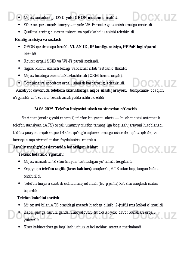  Mijoz xonadoniga  ONU yoki GPON modem  o‘rnatildi.
 Ethernet port orqali kompyuter yoki Wi-Fi routerga ulanish amalga oshirildi.
 Qurilmalarning elektr ta’minoti va optik kabel ulanishi tekshirildi.
   Konfiguratsiya va sozlash:
 GPON qurilmasiga kerakli  VLAN ID, IP konfiguratsiya, PPPoE login/parol  
kiritildi.
 Router orqali SSID va Wi-Fi paroli sozlandi.
 Signal kuchi, uzatish tezligi va xizmat sifati testdan o‘tkazildi.
 Mijoz hisobiga xizmat aktivlashtirildi (CRM tizimi orqali).
 Test ping va speedtest orqali ulanish barqarorligi tekshirildi.
    Amaliyot davomida  telekom xizmatlariga mijoz ulash jarayoni    bosqichma- bosqich 
o‘rganildi va bevosita texnik amaliyotda ishtirok etildi.
24.06.2025 Telefon liniyasini ulash va sinovdan o‘tkazish.
        Stasionar (analog yoki raqamli) telefon liniyasini ulash  — bu abonentni avtomatik 
telefon stansiyasi (ATS) orqali umumiy telefon tarmog‘iga bog‘lash jarayoni hisoblanadi. 
Ushbu jarayon orqali mijoz telefon qo‘ng‘iroqlarini amalga oshirishi, qabul qilishi, va 
boshqa aloqa xizmatlaridan foydalanishi mumkin.
Amaliy mashg‘ulot davomida bajarilgan ishlar:
      Texnik holatni o‘rganish:
 Mijoz manzilida telefon liniyasi tortiladigan yo‘nalish belgilandi.
 Eng yaqin  telefon taglik (kros kabinet)  aniqlanib, ATS bilan bog‘langan holati 
tekshirildi.
 Telefon liniyasi uzatish uchun mavjud misli (ko‘p juftli) kabelni aniqlash ishlari 
bajarildi.
     Telefon kabelini tortish :
 Mijoz uyi bilan ATS orasidagi masofa hisobga olinib,  2-juftli mis kabel  o‘rnatildi.
 Kabel pastga tushirilganda himoyalovchi trubkalar yoki devor kanallari orqali 
yotqizildi.
 Kros kabinetchasiga bog‘lash uchun kabel uchlari maxsus markalandi. 