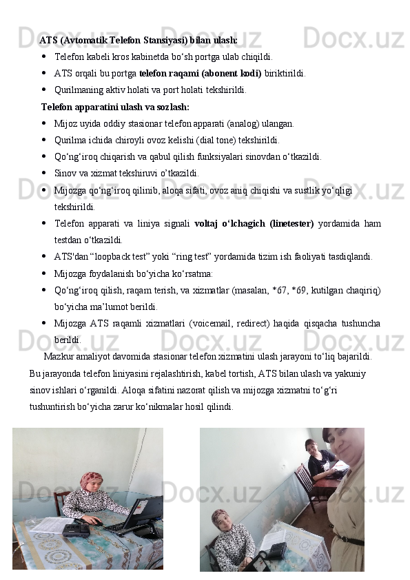     ATS (Avtomatik Telefon Stansiyasi) bilan ulash:
 Telefon kabeli kros kabinetda bo‘sh portga ulab chiqildi.
 ATS orqali bu portga  telefon raqami (abonent kodi)  biriktirildi.
 Qurilmaning aktiv holati va port holati tekshirildi.
     Telefon apparatini ulash va sozlash:
 Mijoz uyida oddiy stasionar telefon apparati (analog) ulangan.
 Qurilma ichida chiroyli ovoz kelishi (dial tone) tekshirildi.
 Qo‘ng‘iroq chiqarish va qabul qilish funksiyalari sinovdan o‘tkazildi.
 Sinov va xizmat tekshiruvi o’tkazildi.
 Mijozga qo‘ng‘iroq qilinib, aloqa sifati, ovoz aniq chiqishi va sustlik yo‘qligi 
tekshirildi.
 Telefon   apparati   va   liniya   signali   voltaj   o‘lchagich   (linetester)   yordamida   ham
testdan o‘tkazildi.
 ATS'dan “loopback test” yoki “ring test” yordamida tizim ish faoliyati tasdiqlandi.
 Mijozga foydalanish bo‘yicha ko‘rsatma:
 Qo‘ng‘iroq qilish, raqam terish, va xizmatlar (masalan, *67, *69, kutilgan chaqiriq)
bo‘yicha ma’lumot berildi.
 Mijozga   ATS   raqamli   xizmatlari   (voicemail,   redirect)   haqida   qisqacha   tushuncha
berildi.
      Mazkur amaliyot davomida stasionar telefon xizmatini ulash jarayoni to‘liq bajarildi. 
Bu jarayonda telefon liniyasini rejalashtirish, kabel tortish, ATS bilan ulash va yakuniy 
sinov ishlari o‘rganildi. Aloqa sifatini nazorat qilish va mijozga xizmatni to‘g‘ri 
tushuntirish bo‘yicha zarur ko‘nikmalar hosil qilindi. 