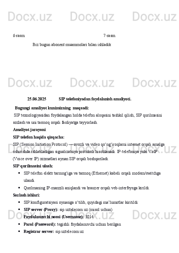 6-rasm.                                                                          7-rasm.
                   Biz bugun abonent muammolari bilan ishladik
25.06.2025     SIP telefoniyadan foydalanish amaliyoti.
  Bugungi a maliyot  kunimizning   maqsadi:
 SIP texnologiyasidan foydalangan holda telefon aloqasini tashkil qilish, SIP qurilmasini 
sozlash va uni tarmoq orqali faoliyatga tayyorlash.
Amaliyot jarayoni :
SIP   telefon   haqida   qisqacha :
SIP  ( Session   Initiation   Protocol ) —  ovozli   va   video   qo ‘ ng ‘ iroqlarni   internet   orqali   amalga  
oshirishda   ishlatiladigan   signalizatsiya   protokoli   hisoblanadi .  IP-telefoniya yoki VoIP 
(Voice over IP) xizmatlari aynan SIP orqali boshqariladi.
SIP qurilmasini ulash:
 SIP telefon elektr tarmog‘iga va tarmoq (Ethernet) kabeli orqali modem/switchga 
ulandi.
 Qurilmaning IP-manzili aniqlandi va brauzer orqali veb-interfeysga kirildi.
Sozlash ishlari:
 SIP konfiguratsiyasi oynasiga o‘tilib, quyidagi ma’lumotlar kiritildi:
 SIP server (Proxy):   sip.uztelecom.uz  (misol uchun)
Foydalanuvchi nomi (Username):   3014
 Parol (Password):  tegishli foydalanuvchi uchun berilgan
 Registrar server:   sip.uztelecom.uz 