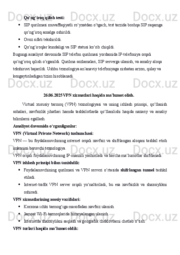 Qo‘ng‘iroq qilish testi:
 SIP qurilmasi muvaffaqiyatli ro‘yxatdan o‘tgach, test tarzida boshqa SIP raqamga 
qo‘ng‘iroq amalga oshirildi.
 Ovoz sifati tekshirildi.
 Qo‘ng‘iroqlar kundaligi va SIP statusi ko‘rib chiqildi.
Bugungi amaliyot davomida SIP telefon qurilmasi yordamida IP-telefoniya orqali 
qo‘ng‘iroq qilish o‘rganildi. Qurilma sozlamalari, SIP serverga ulanish, va amaliy aloqa 
tekshiruvi bajarildi. Ushbu texnologiya an’anaviy telefoniyaga nisbatan arzon, qulay va 
kengaytiriladigan tizim hisoblanadi.
26.06.2025 VPN xizmatlari haqida ma’lumot olish.
          Virtual   xususiy   tarmoq   (VPN)   texnologiyasi   va   uning   ishlash   prinsipi,   qo‘llanish
sohalari,   xavfsizlik   jihatlari   hamda   tashkilotlarda   qo‘llanilishi   haqida   nazariy   va   amaliy
bilimlarni egallash.
Amaliyot davomida o‘rganilganlar:
VPN (Virtual Private Network) tushunchasi:
VPN — bu foydalanuvchining internet orqali xavfsiz va shifrlangan aloqani tashkil  etish
imkonini beruvchi texnologiya.
VPN orqali foydalanuvchining IP-manzili yashiriladi va barcha ma’lumotlar shifrlanadi.
VPN ishlash prinsipi bilan tanishdik:
 Foydalanuvchining   qurilmasi   va   VPN   serveri   o‘rtasida   shifrlangan   tunnel   tashkil
etiladi.
 Internet-trafik   VPN   server   orqali   yo‘naltiriladi,   bu   esa   xavfsizlik   va   shaxsiylikni
oshiradi.
VPN xizmatlarining asosiy vazifalari:
 Korxona ichki tarmog‘iga masofadan xavfsiz ulanish.
 Jamoat Wi-Fi tarmoqlarida himoyalangan ulanish.
 Internetda shaxsiylikni saqlash va geografik cheklovlarni chetlab o‘tish.
VPN turlari haqida ma’lumot oldik: 