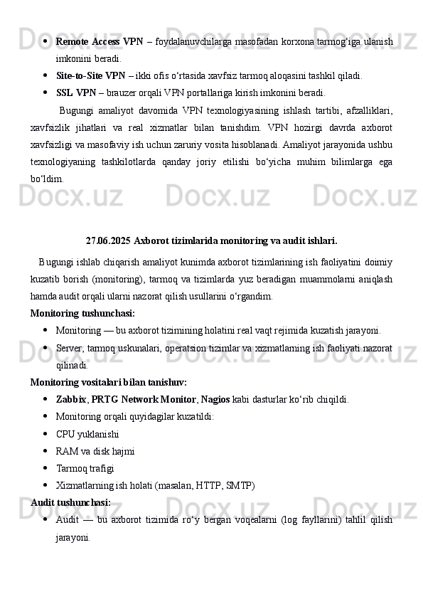 Remote Access VPN   – foydalanuvchilarga masofadan korxona tarmog‘iga ulanish
imkonini beradi.
 Site-to-Site VPN  – ikki ofis o‘rtasida xavfsiz tarmoq aloqasini tashkil qiladi.
 SSL VPN  – brauzer orqali VPN portallariga kirish imkonini beradi.
            Bugungi   amaliyot   davomida   VPN   texnologiyasining   ishlash   tartibi,   afzalliklari,
xavfsizlik   jihatlari   va   real   xizmatlar   bilan   tanishdim.   VPN   hozirgi   davrda   axborot
xavfsizligi va masofaviy ish uchun zaruriy vosita hisoblanadi. Amaliyot jarayonida ushbu
texnologiyaning   tashkilotlarda   qanday   joriy   etilishi   bo‘yicha   muhim   bilimlarga   ega
bo‘ldim.
27.06.2025   Axborot tizimlarida monitoring va audit ishlari.
    Bugungi ishlab chiqarish amaliyot kunimda axborot tizimlarining ish faoliyatini doimiy
kuzatib   borish   (monitoring),   tarmoq   va   tizimlarda   yuz   beradigan   muammolarni   aniqlash
hamda audit orqali ularni nazorat qilish usullarini o‘rgandim.
Monitoring tushunchasi:
 Monitoring — bu axborot tizimining holatini real vaqt rejimida kuzatish jarayoni.
 Server, tarmoq uskunalari, operatsion tizimlar va xizmatlarning ish faoliyati nazorat
qilinadi.
Monitoring vositalari bilan tanishuv:
 Zabbix ,  PRTG Network Monitor ,  Nagios  kabi dasturlar ko‘rib chiqildi.
 Monitoring orqali quyidagilar kuzatildi:
 CPU yuklanishi
 RAM va disk hajmi
 Tarmoq trafigi
 Xizmatlarning ish holati (masalan, HTTP, SMTP)
Audit tushunchasi:
 Audit   —   bu   axborot   tizimida   ro‘y   bergan   voqealarni   (log   fayllarini)   tahlil   qilish
jarayoni. 