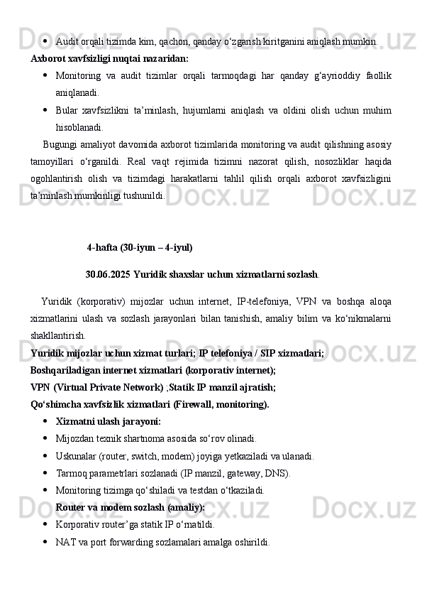  Audit orqali tizimda kim, qachon, qanday o‘zgarish kiritganini aniqlash mumkin.
Axborot xavfsizligi nuqtai nazaridan:
 Monitoring   va   audit   tizimlar   orqali   tarmoqdagi   har   qanday   g‘ayrioddiy   faollik
aniqlanadi.
 Bular   xavfsizlikni   ta’minlash,   hujumlarni   aniqlash   va   oldini   olish   uchun   muhim
hisoblanadi.
       Bugungi amaliyot davomida axborot tizimlarida monitoring va audit qilishning asosiy
tamoyillari   o‘rganildi.   Real   vaqt   rejimida   tizimni   nazorat   qilish,   nosozliklar   haqida
ogohlantirish   olish   va   tizimdagi   harakatlarni   tahlil   qilish   orqali   axborot   xavfsizligini
ta’minlash mumkinligi tushunildi.
                        4-hafta (30-iyun –  4 -iyul)
30.06.2025  Yuridik shaxslar uchun xizmatlarni sozlash .
    Yuridik   (korporativ)   mijozlar   uchun   internet,   IP-telefoniya,   VPN   va   boshqa   aloqa
xizmatlarini   ulash   va   sozlash   jarayonlari   bilan   tanishish,   amaliy   bilim   va   ko‘nikmalarni
shakllantirish.
Yuridik mijozlar uchun xizmat turlari; IP telefoniya / SIP xizmatlari;
Boshqariladigan internet xizmatlari (korporativ internet);
VPN (Virtual Private Network)  ; Statik IP manzil ajratish;
Qo‘shimcha xavfsizlik xizmatlari (Firewall, monitoring).
 Xizmatni ulash jarayoni:
 Mijozdan texnik shartnoma asosida so‘rov olinadi.
 Uskunalar (router, switch, modem) joyiga yetkaziladi va ulanadi.
 Tarmoq parametrlari sozlanadi (IP manzil, gateway, DNS).
 Monitoring tizimga qo‘shiladi va testdan o‘tkaziladi.
Router va modem sozlash (amaliy):
 Korporativ router’ga statik IP o‘rnatildi.
 NAT va port forwarding sozlamalari amalga oshirildi. 