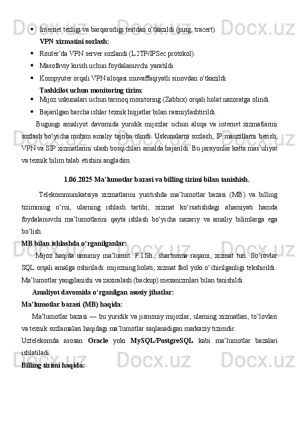  Internet tezligi va barqarorligi testdan o‘tkazildi (ping, tracert).
VPN xizmatini sozlash:
 Router’da VPN server sozlandi (L2TP/IPSec protokol).
 Masofaviy kirish uchun foydalanuvchi yaratildi.
 Kompyuter orqali VPN aloqasi muvaffaqiyatli sinovdan o‘tkazildi.
Tashkilot uchun monitoring tizim:
 Mijoz uskunalari uchun tarmoq monitoring (Zabbix) orqali holat nazoratga olindi.
 Bajarilgan barcha ishlar texnik hujjatlar bilan rasmiylashtirildi.
          Bugungi   amaliyot   davomida   yuridik   mijozlar   uchun   aloqa   va   internet   xizmatlarini
sozlash bo‘yicha muhim amaliy tajriba olindi. Uskunalarni sozlash, IP manzillarni berish,
VPN va SIP xizmatlarini ulash bosqichlari amalda bajarildi. Bu jarayonlar katta mas’uliyat
va texnik bilim talab etishini angladim.
1.06.2025  Ma’lumotlar bazasi va billing tizimi bilan tanishish.
          Telekommunikatsiya   xizmatlarini   yuritishda   ma’lumotlar   bazasi   (MB)   va   billing
tizimining   o‘rni,   ularning   ishlash   tartibi,   xizmat   ko‘rsatishdagi   ahamiyati   hamda
foydalanuvchi   ma’lumotlarini   qayta   ishlash   bo‘yicha   nazariy   va   amaliy   bilimlarga   ega
bo‘lish. 
MB bilan ishlashda o‘rganilganlar:
          Mijoz   haqida   umumiy   ma’lumot:   F.I.Sh.,   shartnoma   raqami,   xizmat   turi.   So‘rovlar
SQL orqali amalga oshiriladi: mijozning holati, xizmat faol yoki o‘chirilganligi tekshirildi.
Ma’lumotlar yangilanishi va zaxiralash (backup) mexanizmlari bilan tanishildi.
       Amaliyot davomida o‘rganilgan asosiy jihatlar:
Ma’lumotlar bazasi (MB) haqida:
         Ma’lumotlar bazasi — bu yuridik va jismoniy mijozlar, ularning xizmatlari, to‘lovlari
va texnik sozlamalari haqidagi ma’lumotlar saqlanadigan markaziy tizimdir.
Uztelekomda   asosan   Oracle   yoki   MySQL/PostgreSQL   kabi   ma’lumotlar   bazalari
ishlatiladi.
Billing tizimi haqida: 