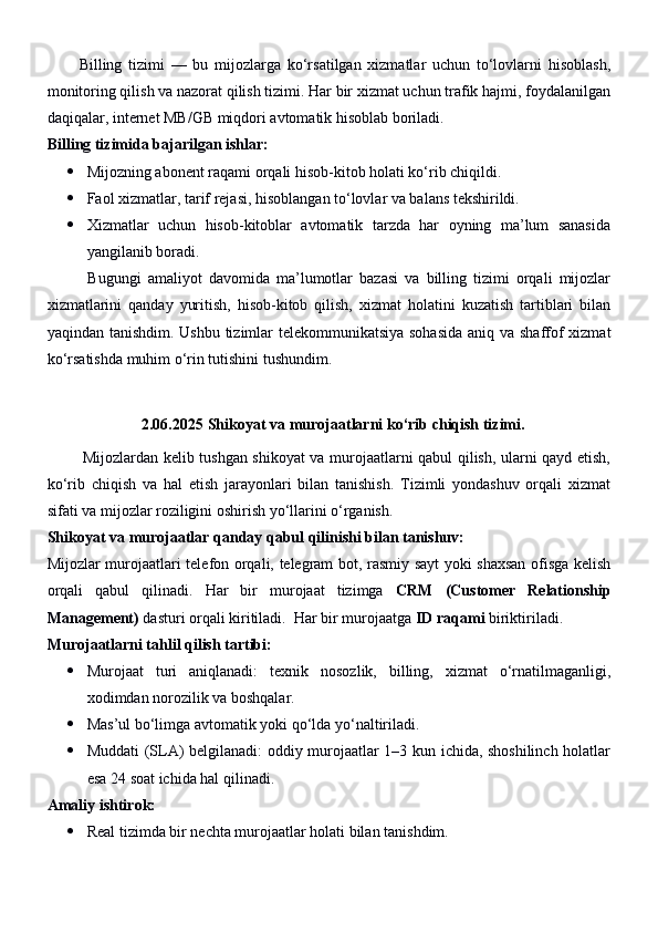           Billing   tizimi   —   bu   mijozlarga   ko‘rsatilgan   xizmatlar   uchun   to‘lovlarni   hisoblash,
monitoring qilish va nazorat qilish tizimi. Har bir xizmat uchun trafik hajmi, foydalanilgan
daqiqalar, internet MB/GB miqdori avtomatik hisoblab boriladi.
Billing tizimida bajarilgan ishlar:
 Mijozning abonent raqami orqali hisob-kitob holati ko‘rib chiqildi.
 Faol xizmatlar, tarif rejasi, hisoblangan to‘lovlar va balans tekshirildi.
 Xizmatlar   uchun   hisob-kitoblar   avtomatik   tarzda   har   oyning   ma’lum   sanasida
yangilanib boradi.
            Bugungi   amaliyot   davomida   ma’lumotlar   bazasi   va   billing   tizimi   orqali   mijozlar
xizmatlarini   qanday   yuritish,   hisob-kitob   qilish,   xizmat   holatini   kuzatish   tartiblari   bilan
yaqindan tanishdim. Ushbu tizimlar  telekommunikatsiya  sohasida  aniq va shaffof xizmat
ko‘rsatishda muhim o‘rin tutishini tushundim .
2.06.2025  Shikoyat va murojaatlarni ko‘rib chiqish tizimi.
             Mijozlardan kelib tushgan shikoyat va murojaatlarni qabul qilish, ularni qayd etish,
ko‘rib   chiqish   va   hal   etish   jarayonlari   bilan   tanishish.   Tizimli   yondashuv   orqali   xizmat
sifati va mijozlar roziligini oshirish yo‘llarini o‘rganish.
Shikoyat va murojaatlar qanday qabul qilinishi bilan tanishuv:
Mijozlar murojaatlari telefon orqali, telegram bot, rasmiy sayt yoki shaxsan ofisga kelish
orqali   qabul   qilinadi.   Har   bir   murojaat   tizimga   CRM   (Customer   Relationship
Management)  dasturi orqali kiritiladi.  Har bir murojaatga  ID raqami  biriktiriladi.
Murojaatlarni tahlil qilish tartibi:
 Murojaat   turi   aniqlanadi:   texnik   nosozlik,   billing,   xizmat   o‘rnatilmaganligi,
xodimdan norozilik va boshqalar.
 Mas’ul bo‘limga avtomatik yoki qo‘lda yo‘naltiriladi.
 Muddati (SLA) belgilanadi: oddiy murojaatlar 1–3 kun ichida, shoshilinch holatlar
esa 24 soat ichida hal qilinadi.
Amaliy ishtirok:
 Real tizimda bir nechta murojaatlar holati bilan tanishdim. 