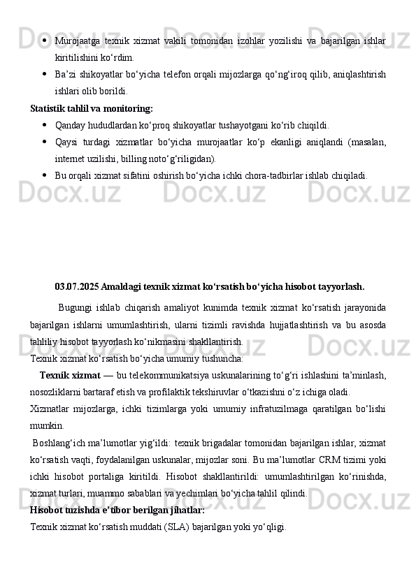  Murojaatga   texnik   xizmat   vakili   tomonidan   izohlar   yozilishi   va   bajarilgan   ishlar
kiritilishini ko‘rdim.
 Ba’zi shikoyatlar bo‘yicha telefon orqali mijozlarga qo‘ng‘iroq qilib, aniqlashtirish
ishlari olib borildi.
Statistik tahlil va monitoring:
 Qanday hududlardan ko‘proq shikoyatlar tushayotgani ko‘rib chiqildi.
 Qaysi   turdagi   xizmatlar   bo‘yicha   murojaatlar   ko‘p   ekanligi   aniqlandi   (masalan,
internet uzilishi, billing noto‘g‘riligidan).
 Bu orqali xizmat sifatini oshirish bo‘yicha ichki chora-tadbirlar ishlab chiqiladi.
03.07.2025 Amaldagi texnik xizmat ko‘rsatish bo‘yicha hisobot tayyorlash.
              Bugungi   ishlab   chiqarish   amaliyot   kunimda   texnik   xizmat   ko‘rsatish   jarayonida
bajarilgan   ishlarni   umumlashtirish,   ularni   tizimli   ravishda   hujjatlashtirish   va   bu   asosda
tahliliy hisobot tayyorlash ko‘nikmasini shakllantirish.
Texnik xizmat ko‘rsatish bo‘yicha umumiy tushuncha:
      Texnik xizmat   — bu telekommunikatsiya uskunalarining to‘g‘ri ishlashini ta’minlash,
nosozliklarni bartaraf etish va profilaktik tekshiruvlar o‘tkazishni o‘z ichiga oladi.
Xizmatlar   mijozlarga,   ichki   tizimlarga   yoki   umumiy   infratuzilmaga   qaratilgan   bo‘lishi
mumkin.
  Boshlang‘ich ma’lumotlar yig‘ildi:   texnik brigadalar tomonidan bajarilgan ishlar, xizmat
ko‘rsatish vaqti, foydalanilgan uskunalar, mijozlar soni. Bu ma’lumotlar  CRM tizimi  yoki
ichki   hisobot   portali ga   kiritildi.   Hisobot   shakllantirildi:   umumlashtirilgan   ko‘rinishda,
xizmat turlari, muammo sabablari va yechimlari bo‘yicha tahlil qilindi.
Hisobot tuzishda e’tibor berilgan jihatlar:
Texnik xizmat ko‘rsatish muddati (SLA) bajarilgan yoki yo‘qligi. 