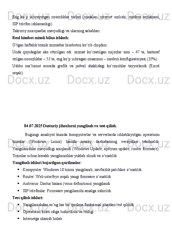 Eng   ko‘p   uchrayotgan   nosozliklar   turlari   (masalan,   internet   uzilishi,   modem   sozlamasi,
SIP telefon ishlamasligi).
Takroriy murojaatlar mavjudligi va ularning sabablari.
Real hisobot misoli bilan ishlash:
O‘tgan haftalik texnik xizmatlar hisobotini ko‘rib chiqdim.
Unda   quyidagilar   aks   ettirilgan   edi:   xizmat   ko‘rsatilgan   mijozlar   soni   –   47   ta,   bartaraf
etilgan nosozliklar – 53 ta, eng ko‘p uchragan muammo – modem konfiguratsiyasi (35%).
Ushbu   ma’lumot   asosida   grafik   va   jadval   shaklidagi   ko‘rinishlar   tayyorlandi   (Excel
orqali).
04.07.2025 Dasturiy jihozlarni yangilash va test qilish.
                Bugungi   amaliyot   kunida   kompyuterlar   va   serverlarda   ishlatilayotgan   operatsion
tizimlar   (Windows,   Linux)   hamda   amaliy   dasturlarning   versiyalari   tekshirildi.
Yangilanishlar mavjudligi aniqlandi (Windows Update, apt/yum update, router firmware).
Tizimlar uchun kerakli yangilanishlar yuklab olindi va o‘rnatildi.
Yangilash ishlari bajarilgan qurilmalar:
 Kompyuter: Windows 10 tizimi yangilanib, xavfsizlik patchlari o‘rnatildi.
 Router: Web interfeys orqali yangi firmware o‘rnatildi.
 Antivirus: Dastur bazasi (virus definitions) yangilandi.
 SIP telefonlar: Firmware yangilanishi amalga oshirildi.
Test qilish ishlari:
 Yangilanishdan so‘ng har bir qurilma funksional jihatdan test qilindi:
 Operatsion tizim ishga tushirilishi va tezligi
 Internetga ulanish holati 