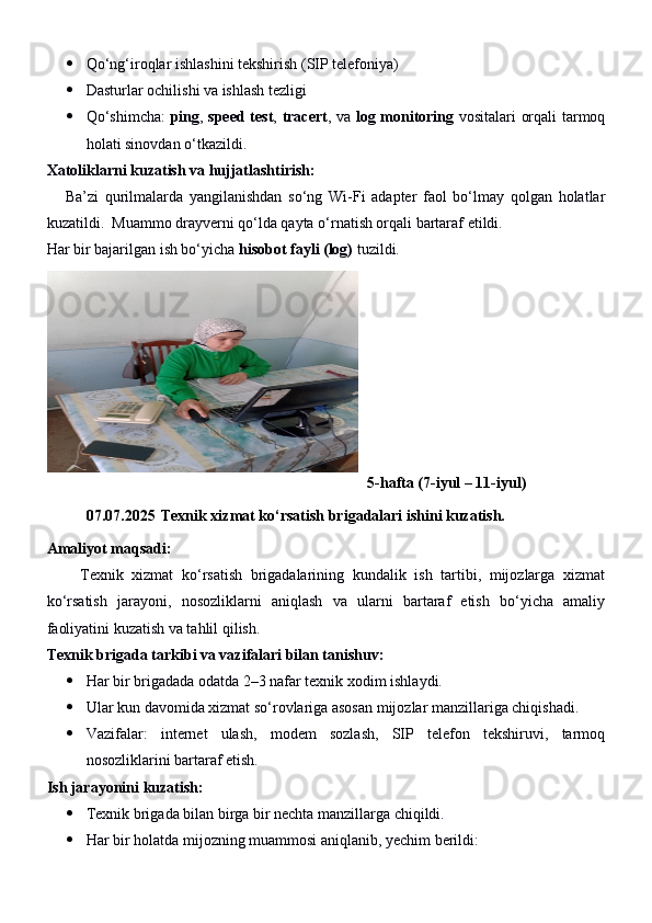  Qo‘ng‘iroqlar ishlashini tekshirish (SIP telefoniya)
 Dasturlar ochilishi va ishlash tezligi
 Qo‘shimcha:   ping ,   speed test ,   tracert , va   log monitoring   vositalari orqali tarmoq
holati sinovdan o‘tkazildi.
Xatoliklarni kuzatish va hujjatlashtirish:
      Ba’zi   qurilmalarda   yangilanishdan   so‘ng   Wi-Fi   adapter   faol   bo‘lmay   qolgan   holatlar
kuzatildi.  Muammo drayverni qo‘lda qayta o‘rnatish orqali bartaraf etildi.
Har bir bajarilgan ish bo‘yicha  hisobot fayli (log)  tuzildi.
5-hafta (7-iyul – 1 1 -iyul)
07.07.2025  Texnik xizmat ko‘rsatish brigadalari ishini kuzatish.
Amaliyot maqsadi:
        Texnik   xizmat   ko‘rsatish   brigadalarining   kundalik   ish   tartibi,   mijozlarga   xizmat
ko‘rsatish   jarayoni,   nosozliklarni   aniqlash   va   ularni   bartaraf   etish   bo‘yicha   amaliy
faoliyatini kuzatish va tahlil qilish.
Texnik brigada tarkibi va vazifalari bilan tanishuv:
 Har bir brigadada odatda 2–3 nafar texnik xodim ishlaydi.
 Ular kun davomida xizmat so‘rovlariga asosan mijozlar manzillariga chiqishadi.
 Vazifalar:   internet   ulash,   modem   sozlash,   SIP   telefon   tekshiruvi,   tarmoq
nosozliklarini bartaraf etish.
Ish jarayonini kuzatish:
 Texnik brigada bilan birga bir nechta manzillarga chiqildi.
 Har bir holatda mijozning muammosi aniqlanib, yechim berildi: 