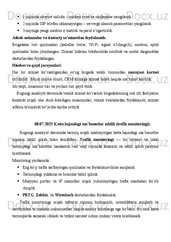  1-mijozda internet uzilishi – modem reset va sozlamalar yangilandi.
 2-mijozda SIP telefon ishlamayotgan – serverga ulanish parametrlari yangilandi.
 3-mijozga yangi modem o‘rnatildi va parol o‘zgartirildi.
Asbob-uskunalar va dasturiy ta'minotdan foydalanish:
Brigadalar   test   qurilmalari   (kabellar   tester,   Wi-Fi   signal   o‘lchagich),   modem,   optik
qurilmalar   bilan   jihozlangan.   Xizmat   holatini   tekshirishda   noutbuk   va   mobil   diagnostika
dasturlaridan foydalangan.
Hisobot va qayd jarayonlari:
Har   bir   xizmat   ko‘rsatilganidan   so‘ng   brigada   vakili   tomonidan   murojaat   kartasi
to‘ldirildi.  Mijoz imzosi olinib, CRM tizimiga xizmat holati haqida ma’lumot kiritildi.
Ish vaqti, muammo turi va yechim turi qayd etildi.
     Bugungi amaliyot davomida texnik xizmat ko‘rsatish brigadalarining real ish faoliyatini
kuzatish   orqali   ular   duch   keladigan   muammolar,   texnik   vositalardan   foydalanish,   xizmat
sifatini ta'minlash bo‘yicha tajriba orttirdi
08.07.2025  Katta hajmdagi ma’lumotlar tahlili (trafik monitoringi).
           Bugungi amaliyot davomida tarmoq orqali uzatilayotgan katta hajmdagi ma’lumotlar
oqimini   tahlil   qilish   bilan   tanishdim.   Trafik   monitoringi   —   bu   internet   va   lokal
tarmoqdagi   ma’lumotlar   harakatini   real   vaqt   rejimida   kuzatish   va   tahlil   qilish   jarayoni
hisoblanadi.
Monitoring yordamida:
 Eng ko‘p trafik sarflayotgan qurilmalar va foydalanuvchilar aniqlandi
 Tarmoqdagi yuklama va bosimlar tahlil qilindi
 Muayyan   portlar   va   IP   manzillar   orqali   yuborilayotgan   trafik   manbalari   ko‘rib
chiqildi
 PRTG ,  Zabbix , va  Wireshark  dasturlaridan foydalanildi.
      Trafik   monitoringi   orqali   axborot   oqimini   boshqarish,   nosozliklarni   aniqlash   va
xavfsizlikni ta’minlash imkoniyatlari haqida amaliy bilimlarga ega bo‘ldim. Bu usul katta
tarmoqlarda samarali ishlash va tezkor nazorat uchun muhim vosita hisoblanadi. 